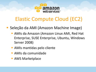 Elastic Compute Cloud (EC2)
 Seleção da AMI (Amazon Machine Image)
   AMIs da Amazon (Amazon Linux AMI, Red Hat
    Enterprise, SUSE Enterprise, Ubuntu, Windows
    Server 2008)
   AMIs mantidas pelo cliente
   AMIs da comunidade
   AWS Marketplace
 