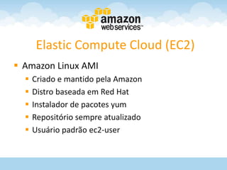 Elastic Compute Cloud (EC2)
 Amazon Linux AMI
     Criado e mantido pela Amazon
     Distro baseada em Red Hat
     Instalador de pacotes yum
     Repositório sempre atualizado
     Usuário padrão ec2-user
 