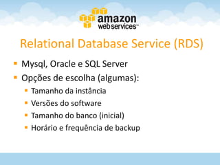 Relational Database Service (RDS)
 Mysql, Oracle e SQL Server
 Opções de escolha (algumas):
     Tamanho da instância
     Versões do software
     Tamanho do banco (inicial)
     Horário e frequência de backup
 