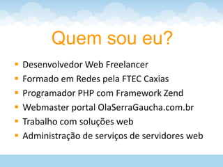 Quem sou eu?
   Desenvolvedor Web Freelancer
   Formado em Redes pela FTEC Caxias
   Programador PHP com Framework Zend
   Webmaster portal OlaSerraGaucha.com.br
   Trabalho com soluções web
   Administração de serviços de servidores web
 