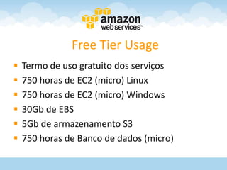 Free Tier Usage
   Termo de uso gratuito dos serviços
   750 horas de EC2 (micro) Linux
   750 horas de EC2 (micro) Windows
   30Gb de EBS
   5Gb de armazenamento S3
   750 horas de Banco de dados (micro)
 
