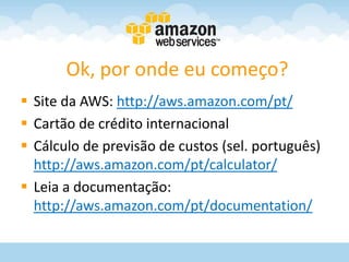 Ok, por onde eu começo?
 Site da AWS: http://aws.amazon.com/pt/
 Cartão de crédito internacional
 Cálculo de previsão de custos (sel. português)
  http://aws.amazon.com/pt/calculator/
 Leia a documentação:
  http://aws.amazon.com/pt/documentation/
 