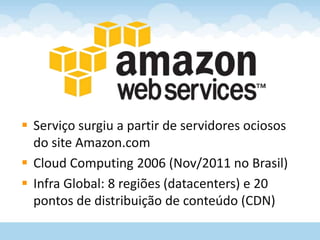  Serviço surgiu a partir de servidores ociosos
  do site Amazon.com
 Cloud Computing 2006 (Nov/2011 no Brasil)
 Infra Global: 8 regiões (datacenters) e 20
  pontos de distribuição de conteúdo (CDN)
 