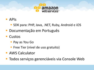  APIs
   SDK para: PHP, Java, .NET, Ruby, Android e iOS
 Documentação em Português
 Custos
   Pay as You Go
   Free Tier (nível de uso gratuito)
 AWS Calculator
 Todos serviços gerenciáveis via Console Web
 
