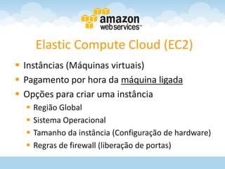 Elastic Compute Cloud (EC2)
 Instâncias (Máquinas virtuais)
 Pagamento por hora da máquina ligada
 Opções para criar uma instância
     Região Global
     Sistema Operacional
     Tamanho da instância (Configuração de hardware)
     Regras de firewall (liberação de portas)
 