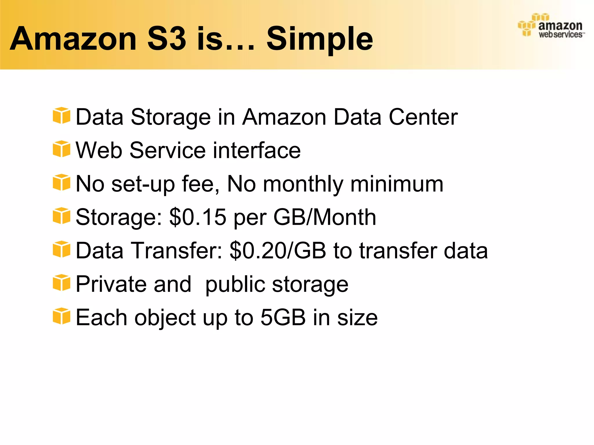 Amazon S3 is… Simple

   Data Storage in Amazon Data Center
   Web Service interface
   No set-up fee, No monthly minimum
   Storage: $0.15 per GB/Month
   Data Transfer: $0.20/GB to transfer data
   Private and public storage
   Each object up to 5GB in size
 