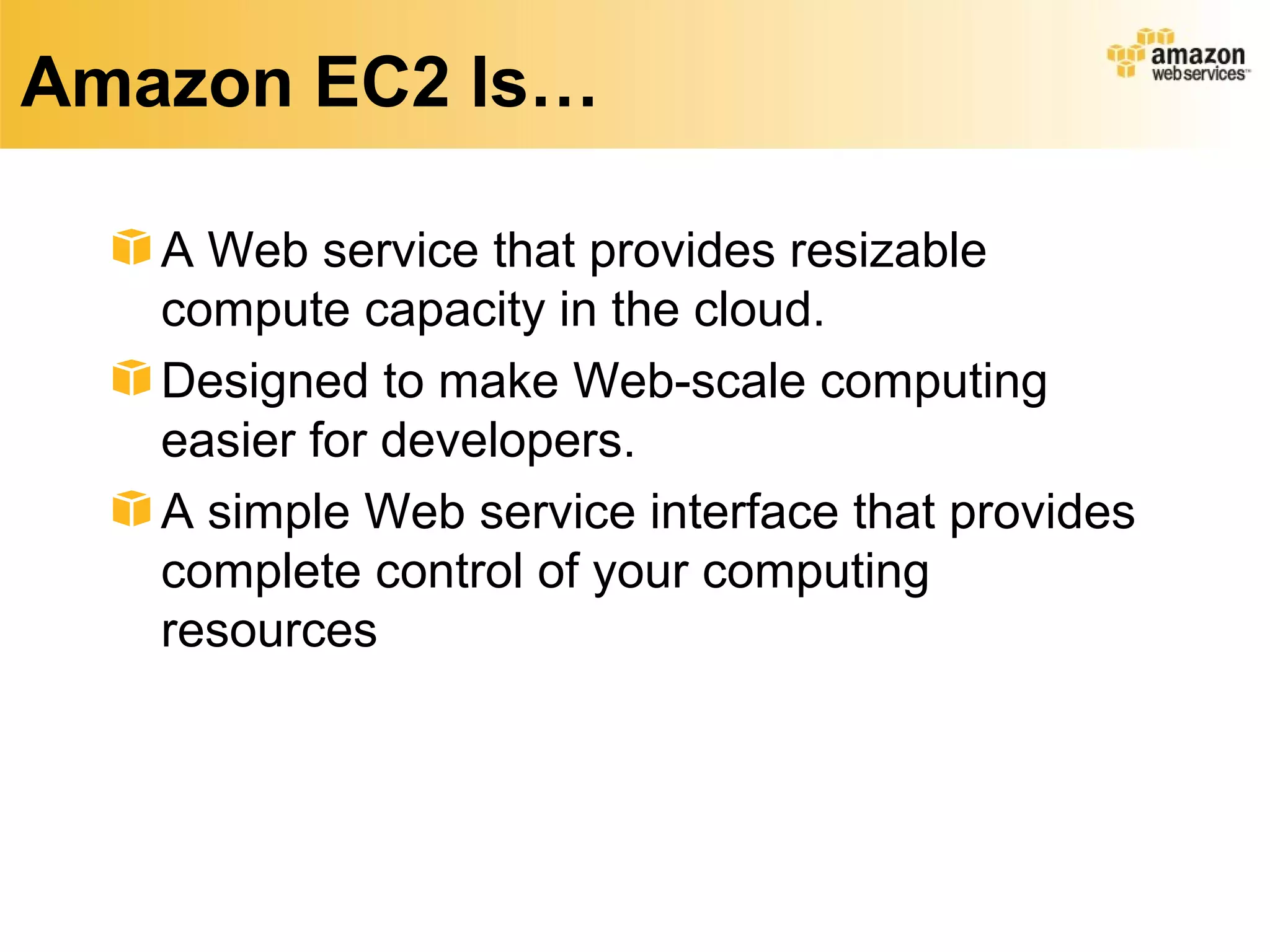Amazon EC2 Is…

   A Web service that provides resizable
   compute capacity in the cloud.
   Designed to make Web-scale computing
   easier for developers.
   A simple Web service interface that provides
   complete control of your computing
   resources
 