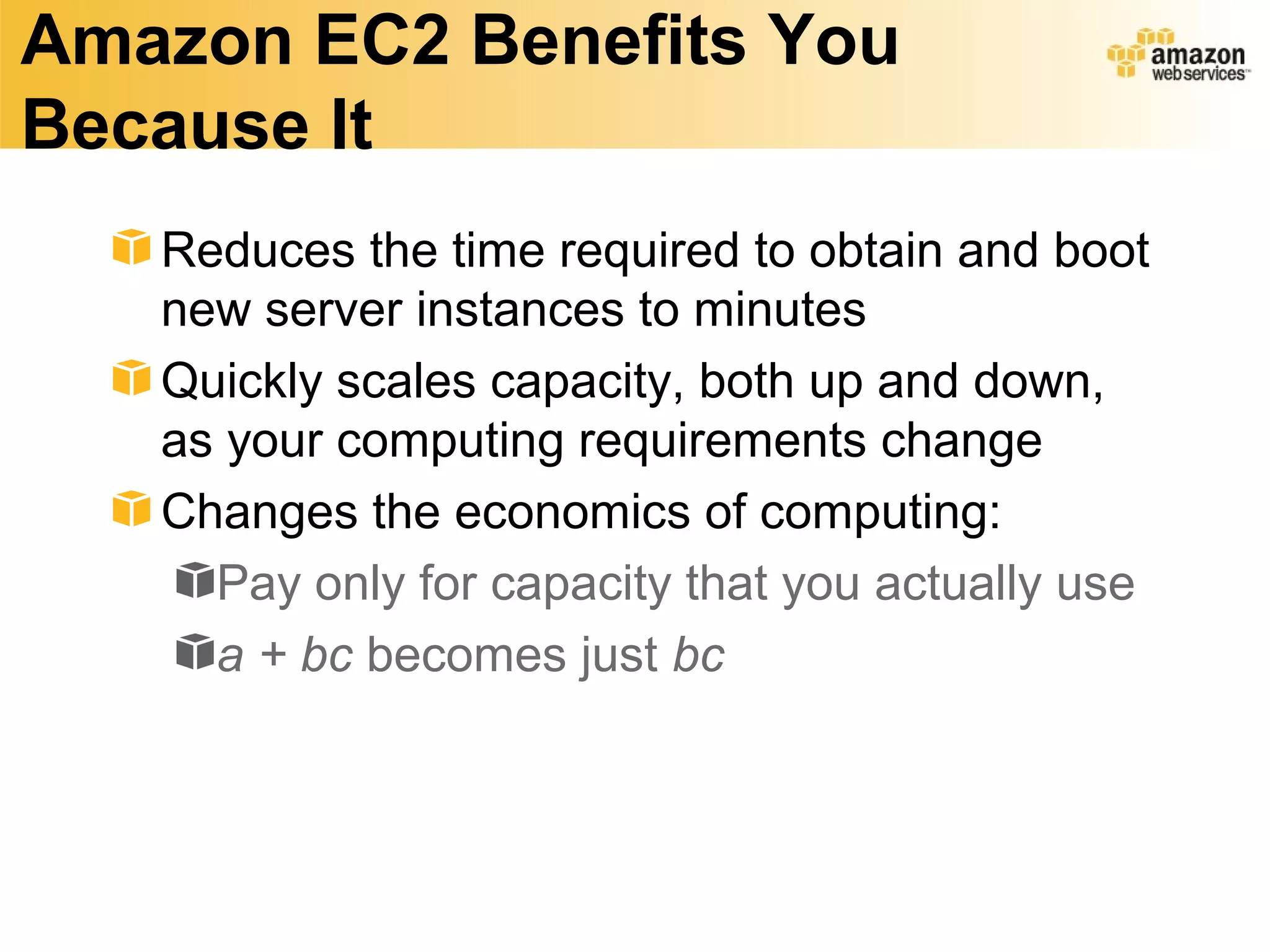 Amazon EC2 Benefits You
Because It
   Reduces the time required to obtain and boot
   new server instances to minutes
   Quickly scales capacity, both up and down,
   as your computing requirements change
   Changes the economics of computing:
     Pay only for capacity that you actually use
     a + bc becomes just bc
 