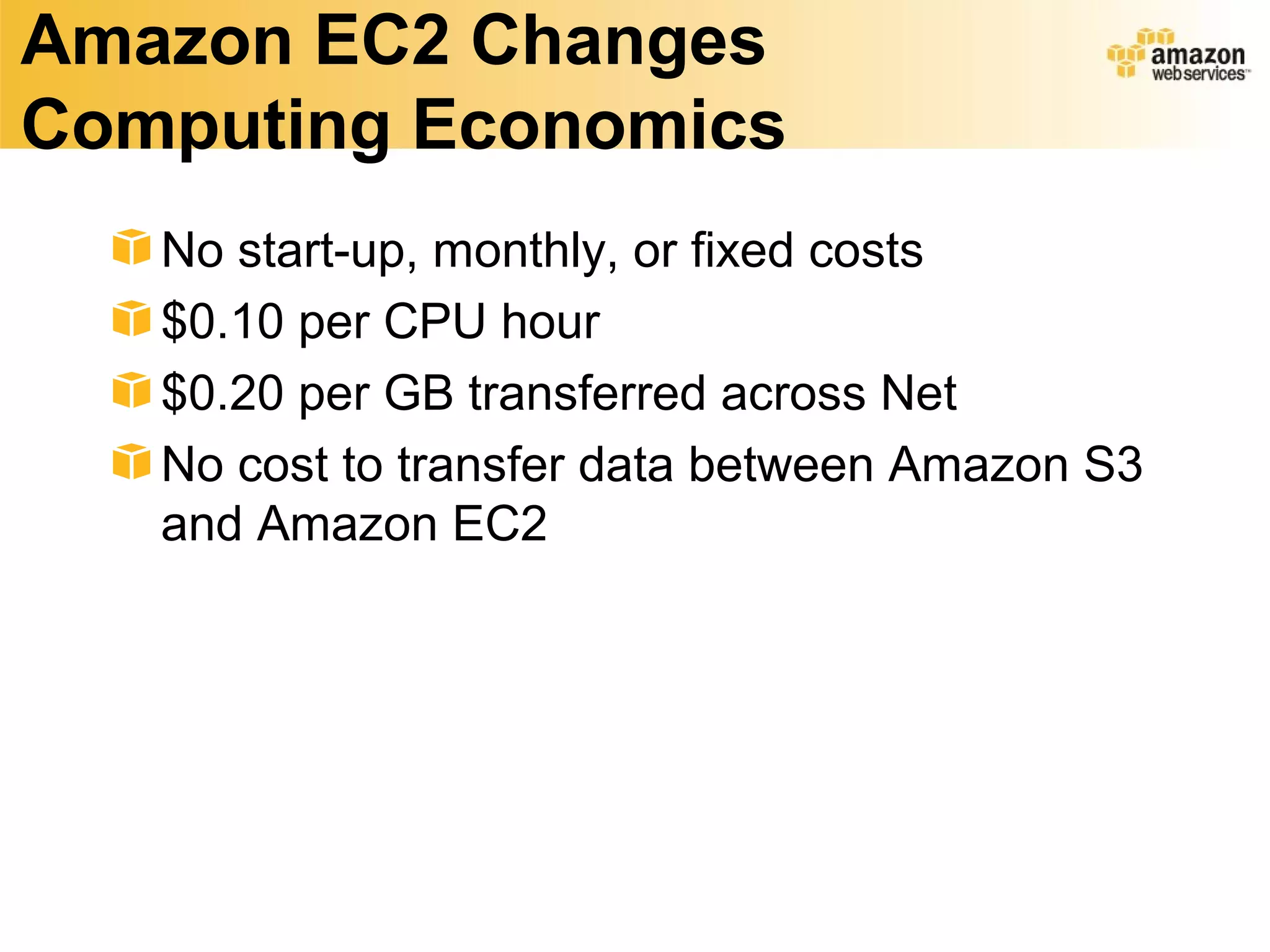 Amazon EC2 Changes
Computing Economics
   No start-up, monthly, or fixed costs
   $0.10 per CPU hour
   $0.20 per GB transferred across Net
   No cost to transfer data between Amazon S3
   and Amazon EC2
 