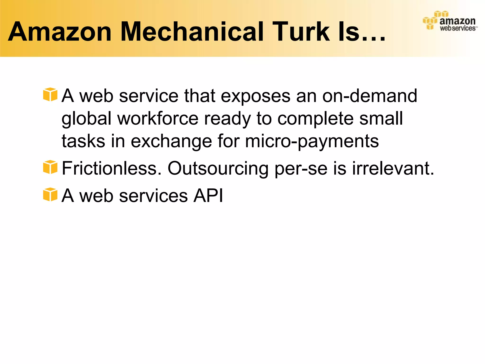 Amazon Mechanical Turk Is…

   A web service that exposes an on-demand
   global workforce ready to complete small
   tasks in exchange for micro-payments
   Frictionless. Outsourcing per-se is irrelevant.
   A web services API
 