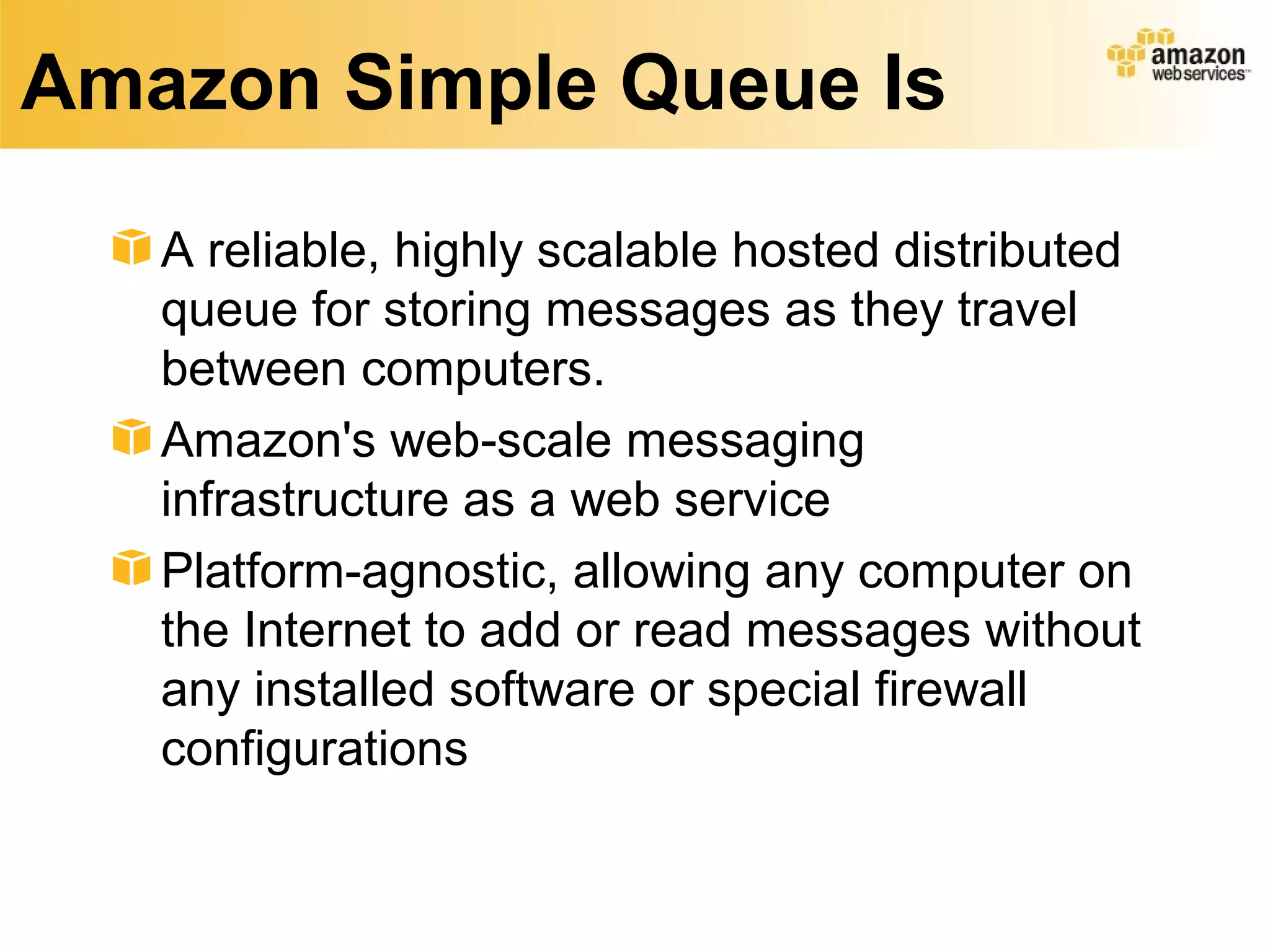 Amazon Simple Queue Is

   A reliable, highly scalable hosted distributed
   queue for storing messages as they travel
   between computers.
   Amazon's web-scale messaging
   infrastructure as a web service
   Platform-agnostic, allowing any computer on
   the Internet to add or read messages without
   any installed software or special firewall
   configurations
 