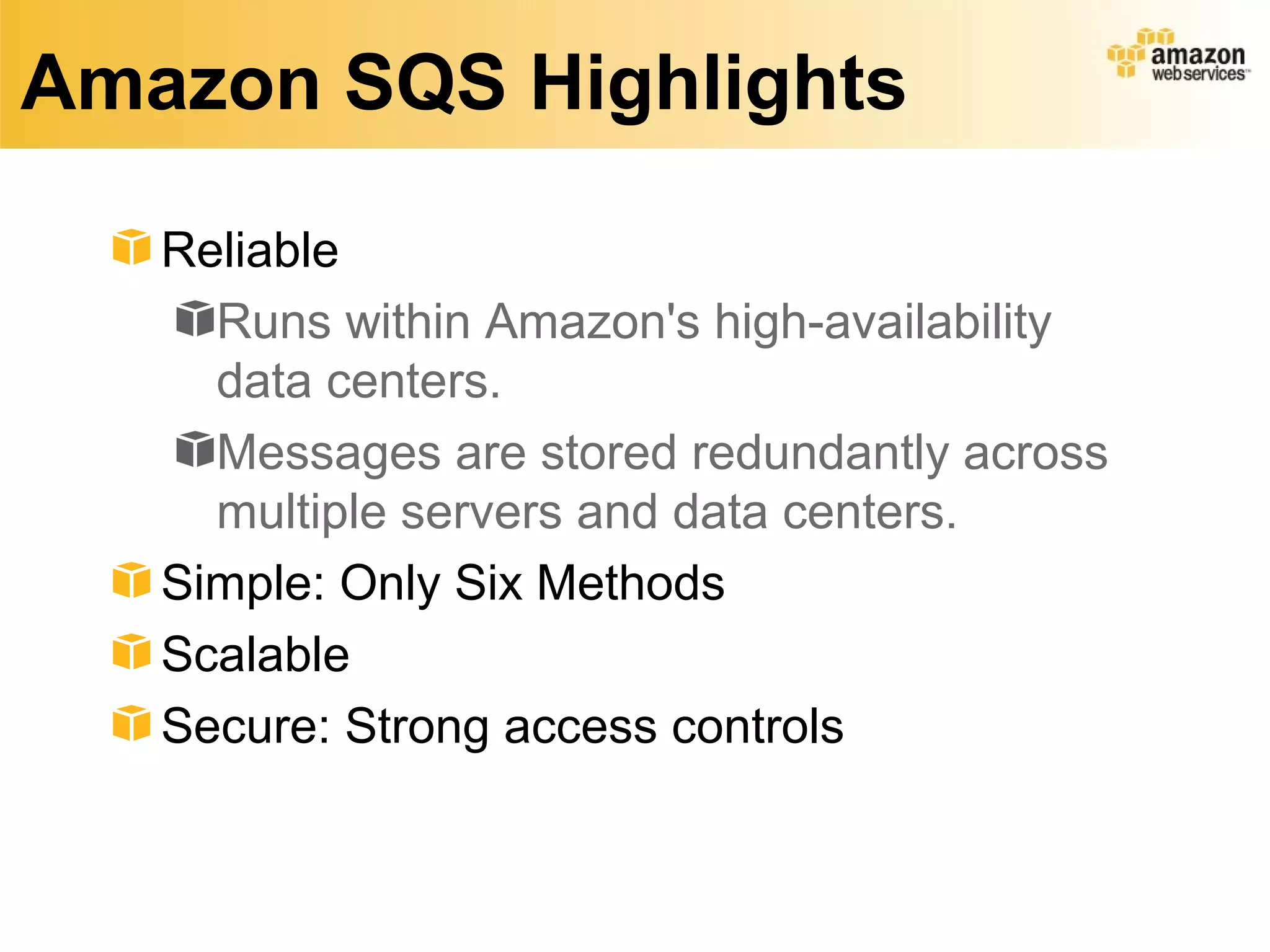 Amazon SQS Highlights

   Reliable
     Runs within Amazon's high-availability
     data centers.
     Messages are stored redundantly across
     multiple servers and data centers.
   Simple: Only Six Methods
   Scalable
   Secure: Strong access controls
 
