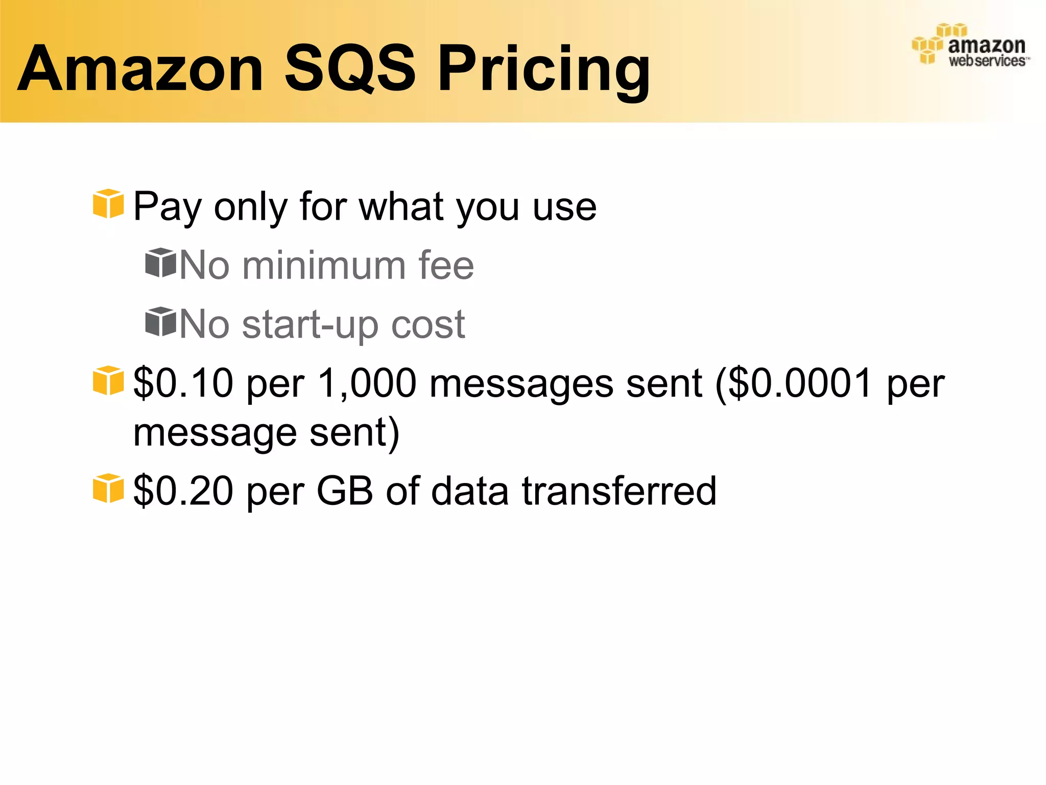 Amazon SQS Pricing

   Pay only for what you use
     No minimum fee
     No start-up cost
   $0.10 per 1,000 messages sent ($0.0001 per
   message sent)
   $0.20 per GB of data transferred
 