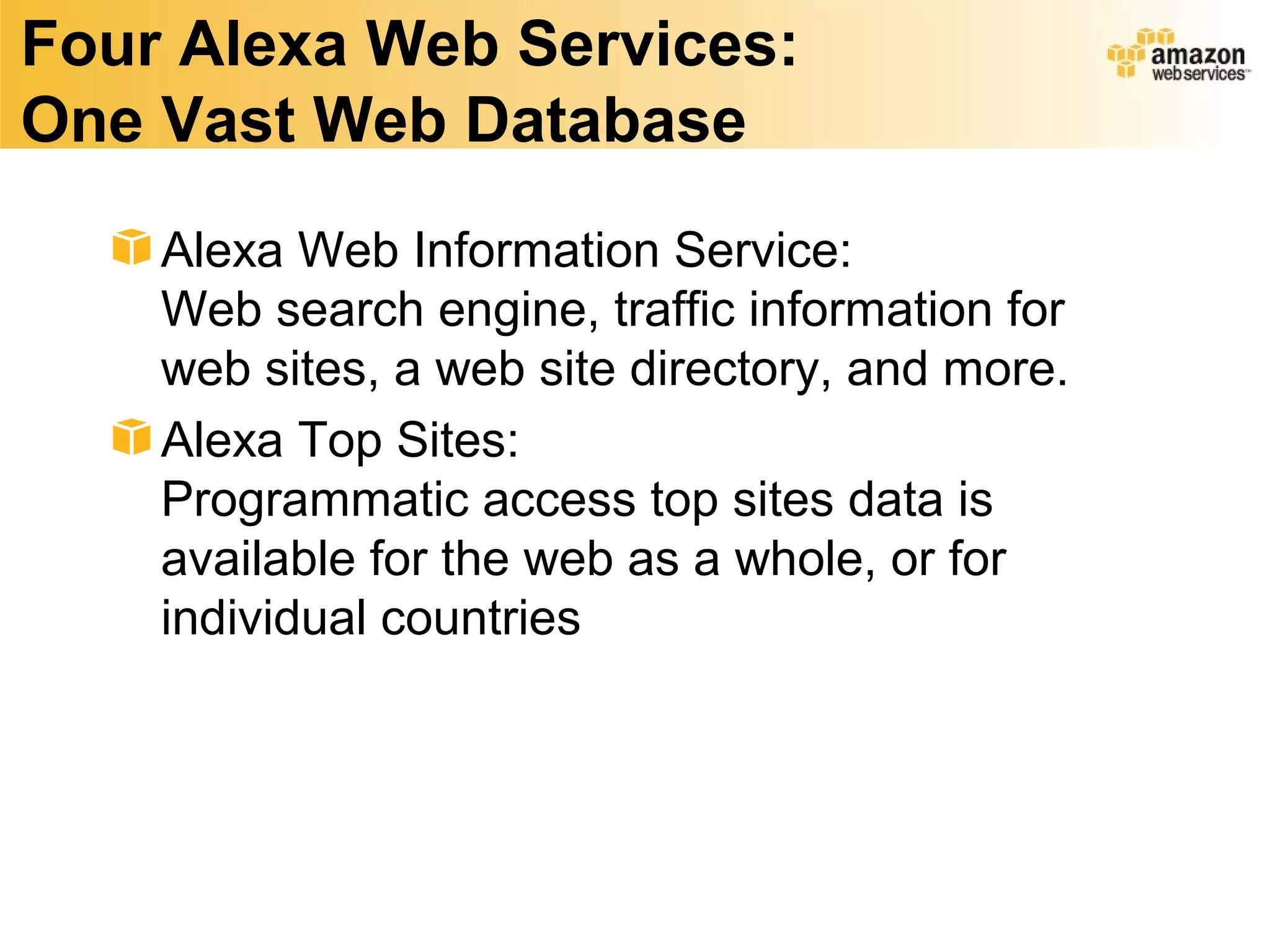 Four Alexa Web Services:
One Vast Web Database
    Alexa Web Information Service:
    Web search engine, traffic information for
    web sites, a web site directory, and more.
    Alexa Top Sites:
    Programmatic access top sites data is
    available for the web as a whole, or for
    individual countries
 