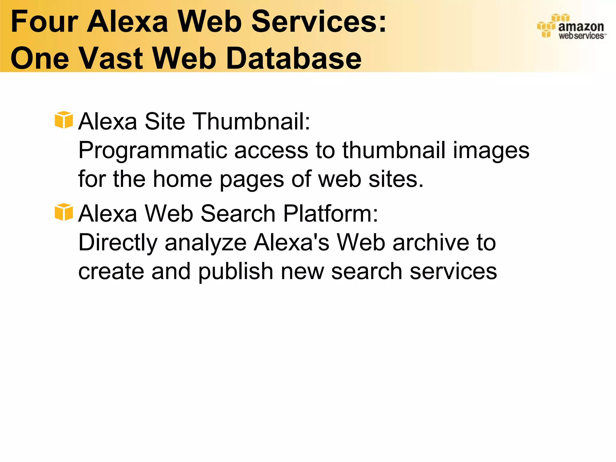 Four Alexa Web Services:
One Vast Web Database
    Alexa Site Thumbnail:
    Programmatic access to thumbnail images
    for the home pages of web sites.
    Alexa Web Search Platform:
    Directly analyze Alexa's Web archive to
    create and publish new search services
 