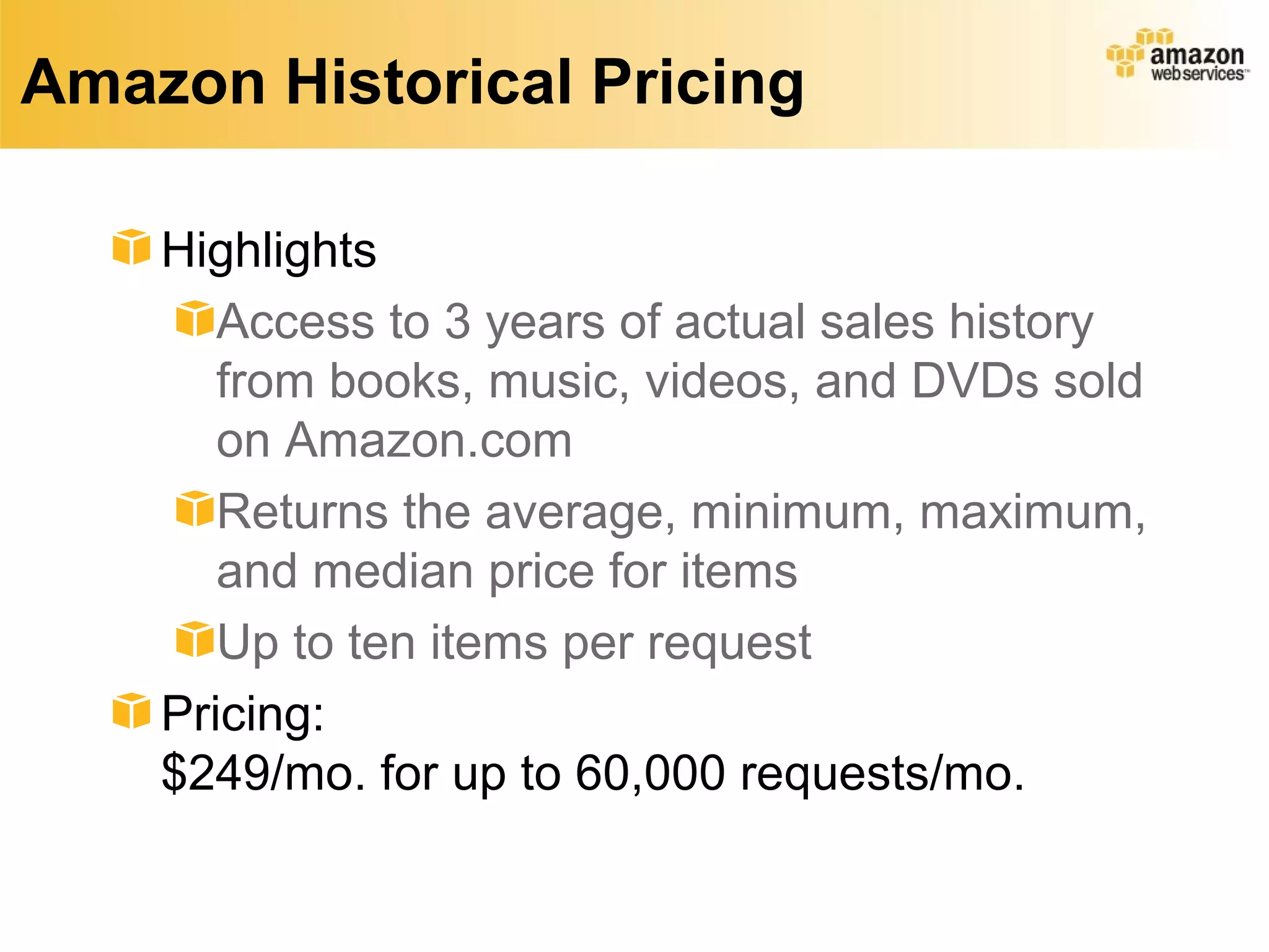 Amazon Historical Pricing

    Highlights
       Access to 3 years of actual sales history
       from books, music, videos, and DVDs sold
       on Amazon.com
       Returns the average, minimum, maximum,
       and median price for items
       Up to ten items per request
    Pricing:
    $249/mo. for up to 60,000 requests/mo.
 
