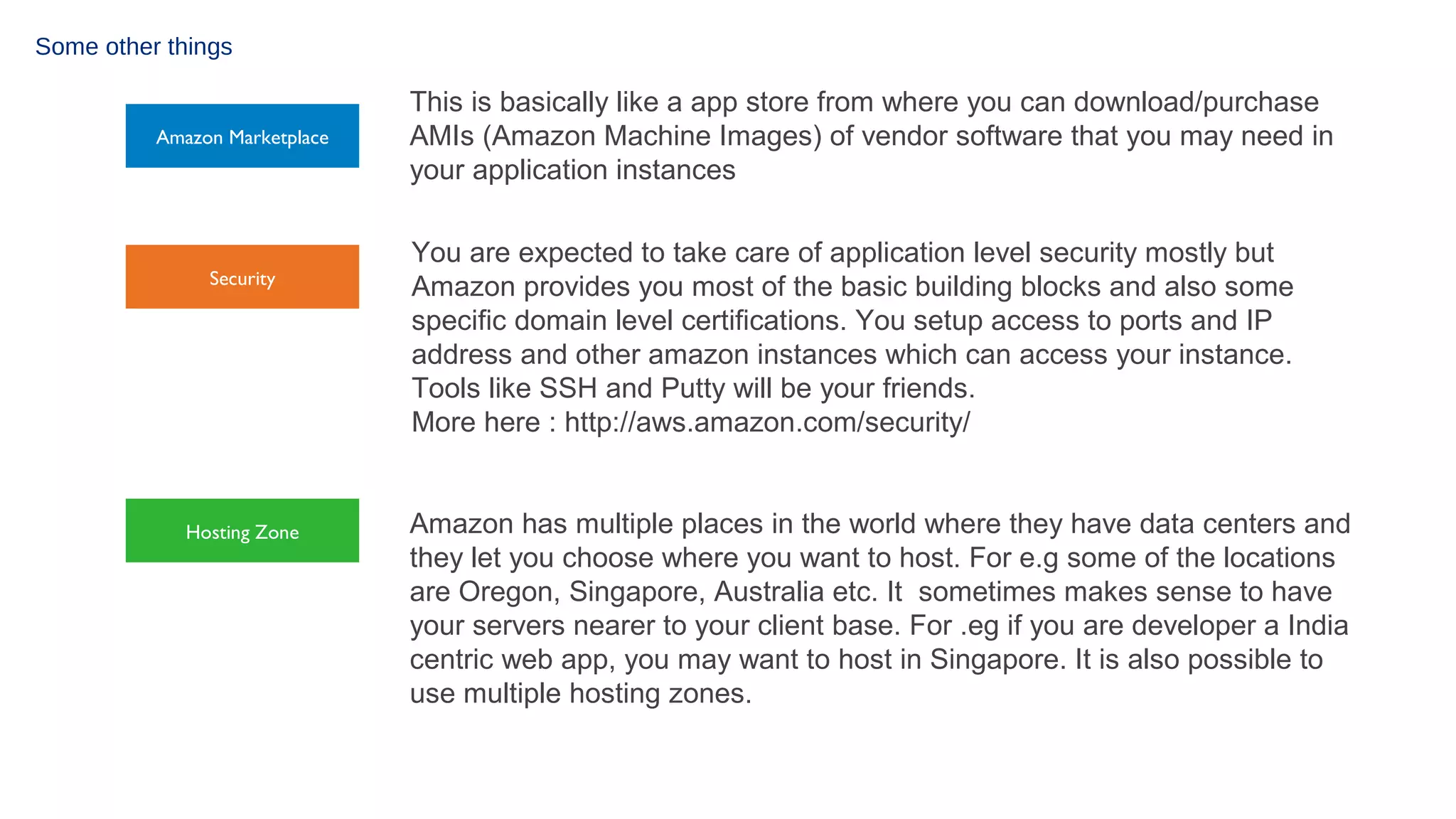 Some other things

Amazon Marketplace

Security

Hosting Zone

This is basically like a app store from where you can download/purchase
AMIs (Amazon Machine Images) of vendor software that you may need in
your application instances
You are expected to take care of application level security mostly but
Amazon provides you most of the basic building blocks and also some
specific domain level certifications. You setup access to ports and IP
address and other amazon instances which can access your instance.
Tools like SSH and Putty will be your friends.
More here : http://aws.amazon.com/security/
Amazon has multiple places in the world where they have data centers and
they let you choose where you want to host. For e.g some of the locations
are Oregon, Singapore, Australia etc. It sometimes makes sense to have
your servers nearer to your client base. For .eg if you are developer a India
centric web app, you may want to host in Singapore. It is also possible to
use multiple hosting zones.

 