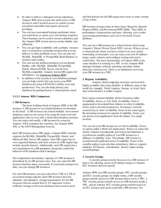  In order to deliver a managed service experience,
Amazon RDS does not provide shell access to DB
instances,and it restricts access to certain system
procedures and tables that require advanced
privileges.
 You can have automated backups performed when
you need them, or create your own backup snapshot.
These backups can be used to restore a database,and
the Amazon RDS restore process works reliably and
efficiently.
 You can get high availability with a primary instance
and a synchronous secondary instance that you can
failover to when problems occur. You can also use
MySQL, MariaDB, or PostgreSQL Read Replicas to
increase read scaling.
 You can use the database products you are already
familiar with: MySQL, MariaDB, PostgreSQL,
Oracle, Microsoft SQL Server, and the new,
MySQL-compatible Amazon Aurora DB engine (for
information, see Aurora on Amazon RDS).
 In addition to the security in your database package,
you can help control who can access yourRDS
databases by using AWSIAM to define users and
permissions. You can also help protect your
databases by putting themin a virtual private cloud.
3.1.2.1 Amazon RDS Components
1. DB Instances.
The basic building block of Amazon RDS is the DB
instance.A DB instance is an isolated database environment
in the cloud. A DB instance can contain multiple user-created
databases,and you can access it by using the same tools and
applications that you use with a stand-alone database instance.
You can create and modify a DB instance by using the
Amazon AWS command line interface, the Amazon RDS
API, or the AWS Management Console.
Each DB instance runs a DB engine. Amazon RDS currently
supports the MySQL, MariaDB, PostgreSQL, Oracle, and
Microsoft SQL Server DB engines. Each DB engine has its
own supported features,and each version of a DB engine may
include specific features. Additionally, each DB engine has a
set of parameters in a DB parameter group that control the
behavior of the databases that it manages.
The computation and memory capacity of a DB instance is
determined by its DB instance class.You can select the DB
instance that best meets yourneeds.If yourneeds change over
time, you can change DB instances.
For each DB instance, you can select from 5 GB to 6 TB of
associated storage capacity.Each DB instance class has
minimum and maximum storage requirements for the DB
instances that are created from it. It’s important to have
sufficient storage so that your databases have roomto grow
and that features for the DB engine have room to write content
or log entries.
DB instance storage comes in three types:Magnetic, General
Purpose (SSD), and Provisioned IOPS (SSD). They differ in
performance characteristics and price, allowing you to tailor
your storage performance and cost to the needs of your
database.
You can run a DB instance on a virtual private cloud using
Amazon's Virtual Private Cloud (VPC) service. When you use
a virtual private cloud, you have control over your virtual
networking environment: you can select your own IP address
range, create subnets,and configure routing and access
control lists. The basic functionality of Amazon RDS is the
same whether it is running in a VPC or not; Amazon RDS
manages backups,software patching,automatic failure
detection, and recovery. There is no additional cost to run
your DB instance in a VPC.
2. Regions Availability.
Amazon cloud computing resources are housed in
highly available data center facilities in different areas of the
world (for example, North America, Europe, or Asia). Each
data centerlocation is called a region.
Each region contains multiple distinct locations called
Availability Zones,or AZs.Each Availability Zone is
engineered to be isolated from failures in otherAvailability
Zones,and to provide inexpensive, low-latency network
connectivity to other Availability Zones in the same region.
By launching instances in separate Availability Zones,you
can protect your applications from the failure of a single
location.
You can run your DB instance in several Availability Zones,
an option called a Multi-AZ deployment. When you select this
option, Amazon automatically provisions and maintains a
synchronous standby replica of yourDB instance in a
different Availability Zone. The primary DB instance is
synchronously replicated across Availability Zones to the
standby replica to provide data redundancy,failover support,
eliminate I/O freezes, and minimize latency spikes during
systembackups.
3. Security Groups.
A security group controls the access to a DB instance.It
does so by allowing access to IP address ranges or Amazon
EC2 instances that you specify.
Amazon RDS uses DB security groups,VPC security groups,
and EC2 security groups.In simple terms, a DB security
group controls access to a DB instance that is not in a VPC, a
VPC security group controls access to a DB instance inside a
VPC, and an Amazon EC2 security group controls access to
an EC2 instance and can be used with a DB instance. For
 