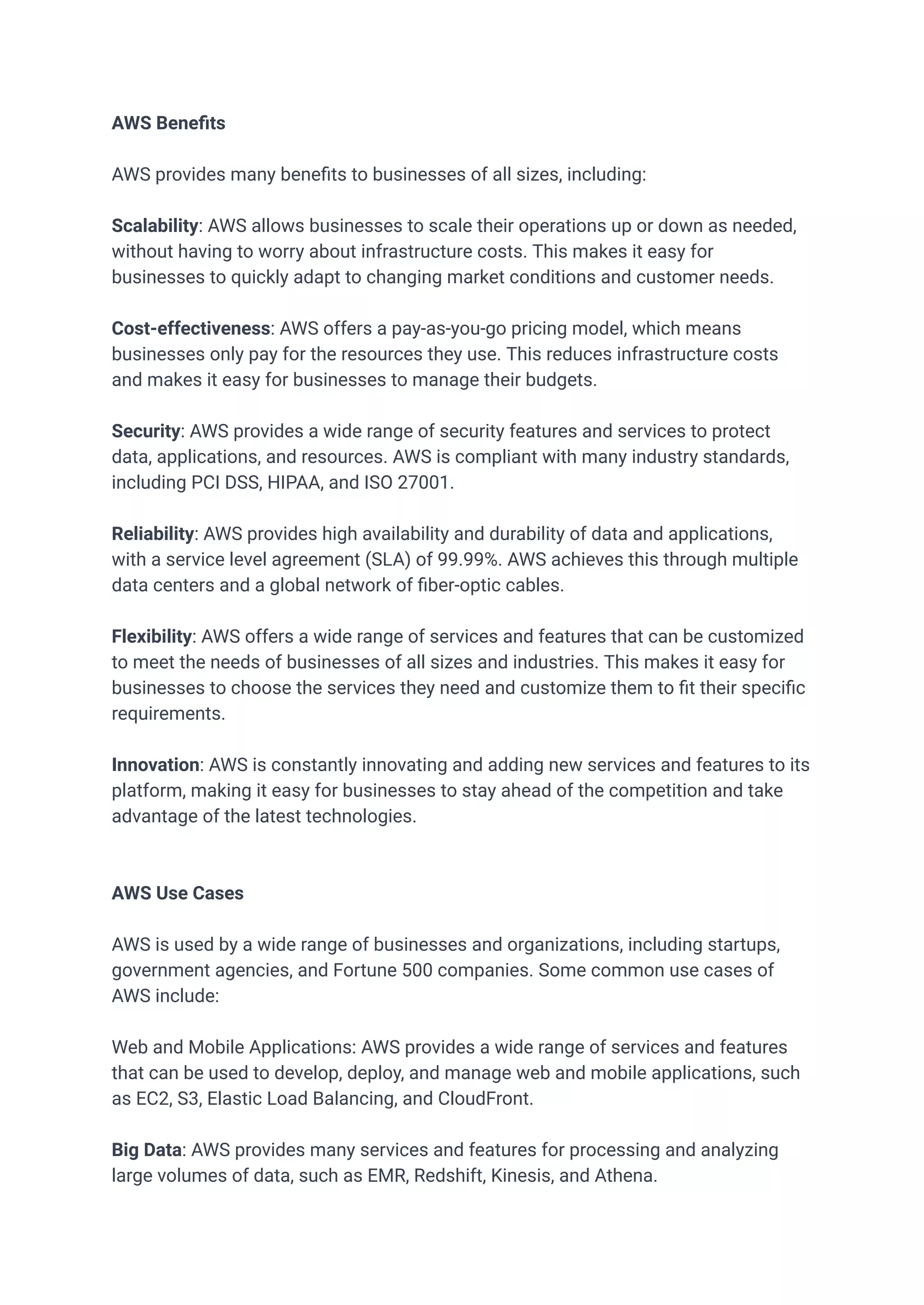 AWS Benefits
AWS provides many benefits to businesses of all sizes, including:
Scalability: AWS allows businesses to scale their operations up or down as needed,
without having to worry about infrastructure costs. This makes it easy for
businesses to quickly adapt to changing market conditions and customer needs.
Cost-effectiveness: AWS offers a pay-as-you-go pricing model, which means
businesses only pay for the resources they use. This reduces infrastructure costs
and makes it easy for businesses to manage their budgets.
Security: AWS provides a wide range of security features and services to protect
data, applications, and resources. AWS is compliant with many industry standards,
including PCI DSS, HIPAA, and ISO 27001.
Reliability: AWS provides high availability and durability of data and applications,
with a service level agreement (SLA) of 99.99%. AWS achieves this through multiple
data centers and a global network of fiber-optic cables.
Flexibility: AWS offers a wide range of services and features that can be customized
to meet the needs of businesses of all sizes and industries. This makes it easy for
businesses to choose the services they need and customize them to fit their specific
requirements.
Innovation: AWS is constantly innovating and adding new services and features to its
platform, making it easy for businesses to stay ahead of the competition and take
advantage of the latest technologies.
AWS Use Cases
AWS is used by a wide range of businesses and organizations, including startups,
government agencies, and Fortune 500 companies. Some common use cases of
AWS include:
Web and Mobile Applications: AWS provides a wide range of services and features
that can be used to develop, deploy, and manage web and mobile applications, such
as EC2, S3, Elastic Load Balancing, and CloudFront.
Big Data: AWS provides many services and features for processing and analyzing
large volumes of data, such as EMR, Redshift, Kinesis, and Athena.
 