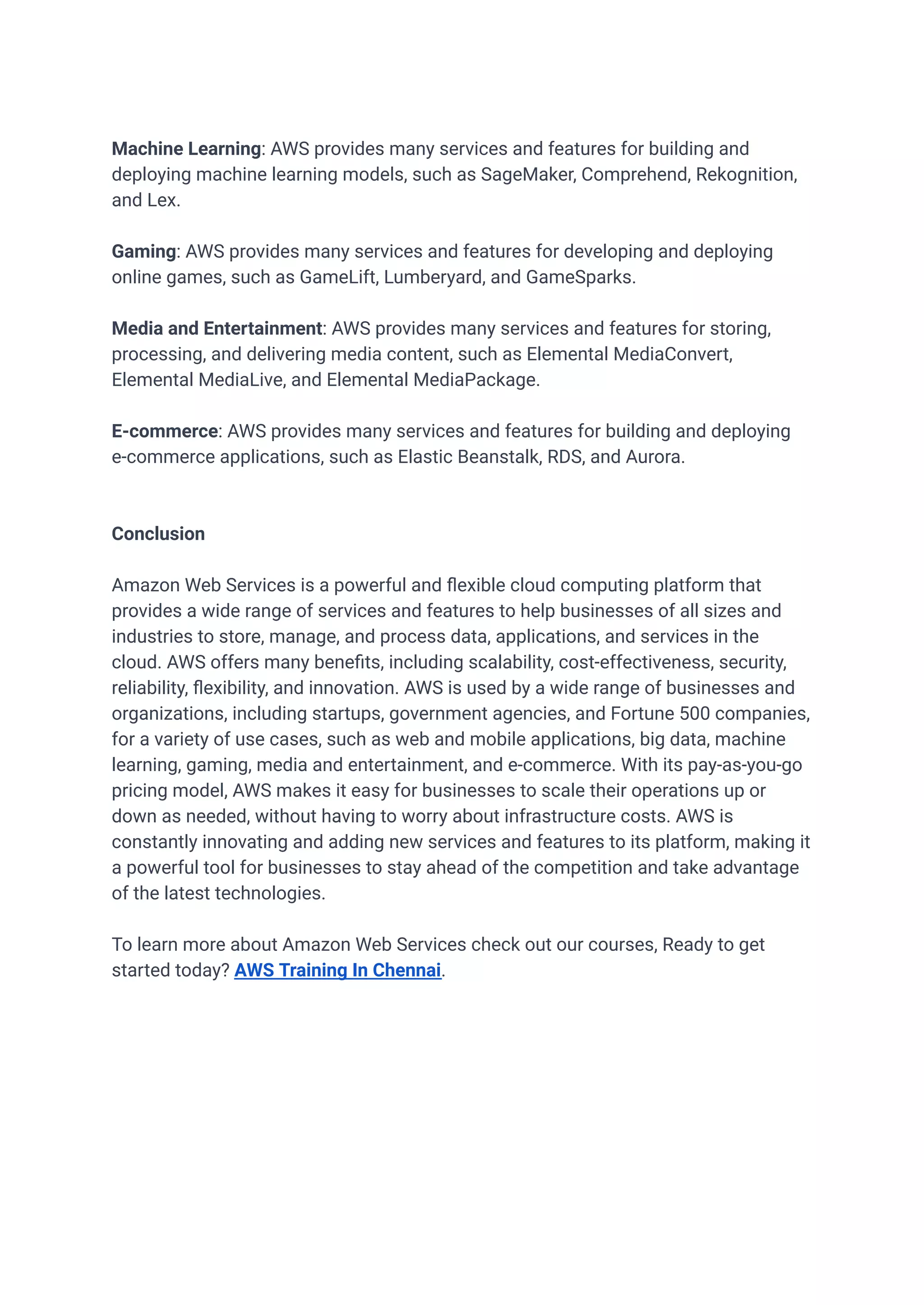 Machine Learning: AWS provides many services and features for building and
deploying machine learning models, such as SageMaker, Comprehend, Rekognition,
and Lex.
Gaming: AWS provides many services and features for developing and deploying
online games, such as GameLift, Lumberyard, and GameSparks.
Media and Entertainment: AWS provides many services and features for storing,
processing, and delivering media content, such as Elemental MediaConvert,
Elemental MediaLive, and Elemental MediaPackage.
E-commerce: AWS provides many services and features for building and deploying
e-commerce applications, such as Elastic Beanstalk, RDS, and Aurora.
Conclusion
Amazon Web Services is a powerful and flexible cloud computing platform that
provides a wide range of services and features to help businesses of all sizes and
industries to store, manage, and process data, applications, and services in the
cloud. AWS offers many benefits, including scalability, cost-effectiveness, security,
reliability, flexibility, and innovation. AWS is used by a wide range of businesses and
organizations, including startups, government agencies, and Fortune 500 companies,
for a variety of use cases, such as web and mobile applications, big data, machine
learning, gaming, media and entertainment, and e-commerce. With its pay-as-you-go
pricing model, AWS makes it easy for businesses to scale their operations up or
down as needed, without having to worry about infrastructure costs. AWS is
constantly innovating and adding new services and features to its platform, making it
a powerful tool for businesses to stay ahead of the competition and take advantage
of the latest technologies.
To learn more about Amazon Web Services check out our courses, Ready to get
started today? AWS Training In Chennai.
 
