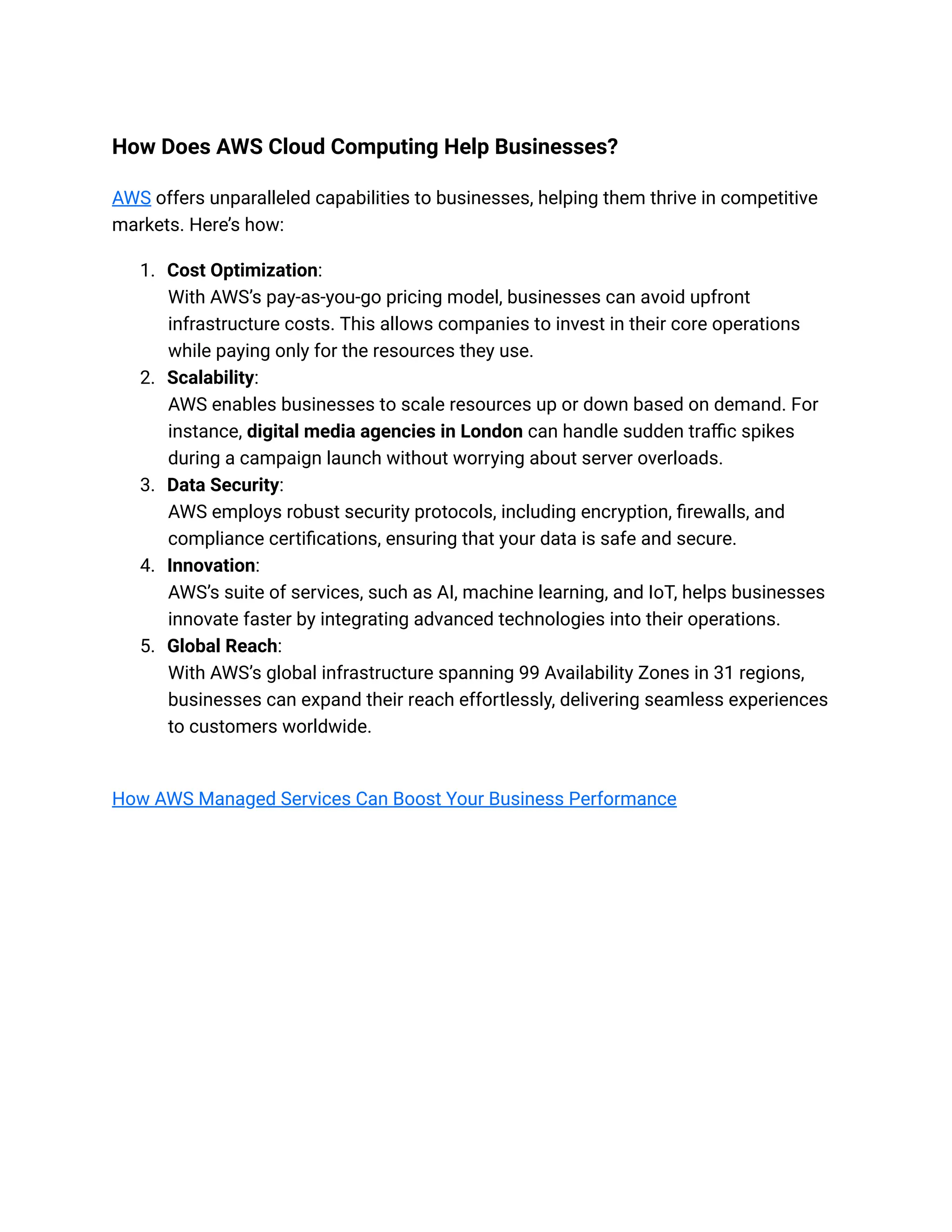 How Does AWS Cloud Computing Help Businesses?
AWS offers unparalleled capabilities to businesses, helping them thrive in competitive
markets. Here’s how:
1. Cost Optimization:
With AWS’s pay-as-you-go pricing model, businesses can avoid upfront
infrastructure costs. This allows companies to invest in their core operations
while paying only for the resources they use.
2. Scalability:
AWS enables businesses to scale resources up or down based on demand. For
instance, digital media agencies in London can handle sudden traffic spikes
during a campaign launch without worrying about server overloads.
3. Data Security:
AWS employs robust security protocols, including encryption, firewalls, and
compliance certifications, ensuring that your data is safe and secure.
4. Innovation:
AWS’s suite of services, such as AI, machine learning, and IoT, helps businesses
innovate faster by integrating advanced technologies into their operations.
5. Global Reach:
With AWS’s global infrastructure spanning 99 Availability Zones in 31 regions,
businesses can expand their reach effortlessly, delivering seamless experiences
to customers worldwide.
How AWS Managed Services Can Boost Your Business Performance
 