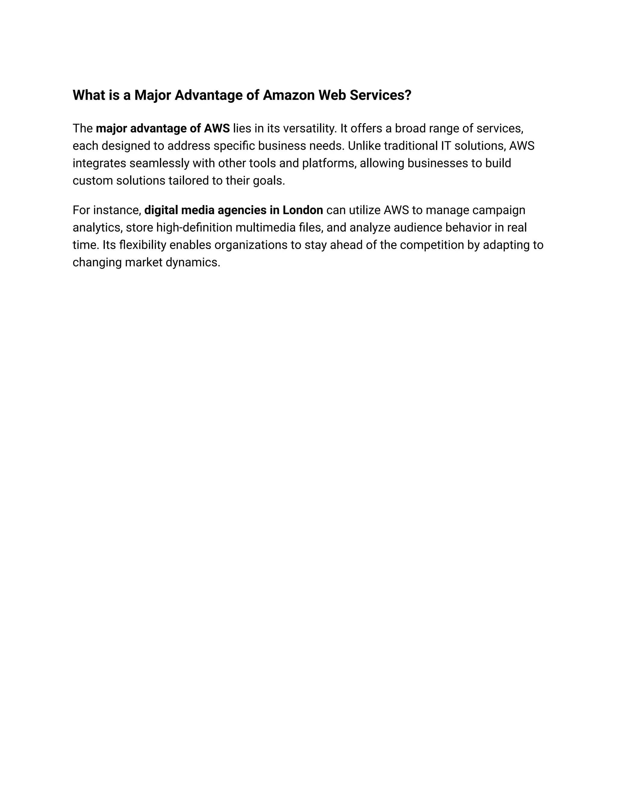 What is a Major Advantage of Amazon Web Services?
The major advantage of AWS lies in its versatility. It offers a broad range of services,
each designed to address specific business needs. Unlike traditional IT solutions, AWS
integrates seamlessly with other tools and platforms, allowing businesses to build
custom solutions tailored to their goals.
For instance, digital media agencies in London can utilize AWS to manage campaign
analytics, store high-definition multimedia files, and analyze audience behavior in real
time. Its flexibility enables organizations to stay ahead of the competition by adapting to
changing market dynamics.
 