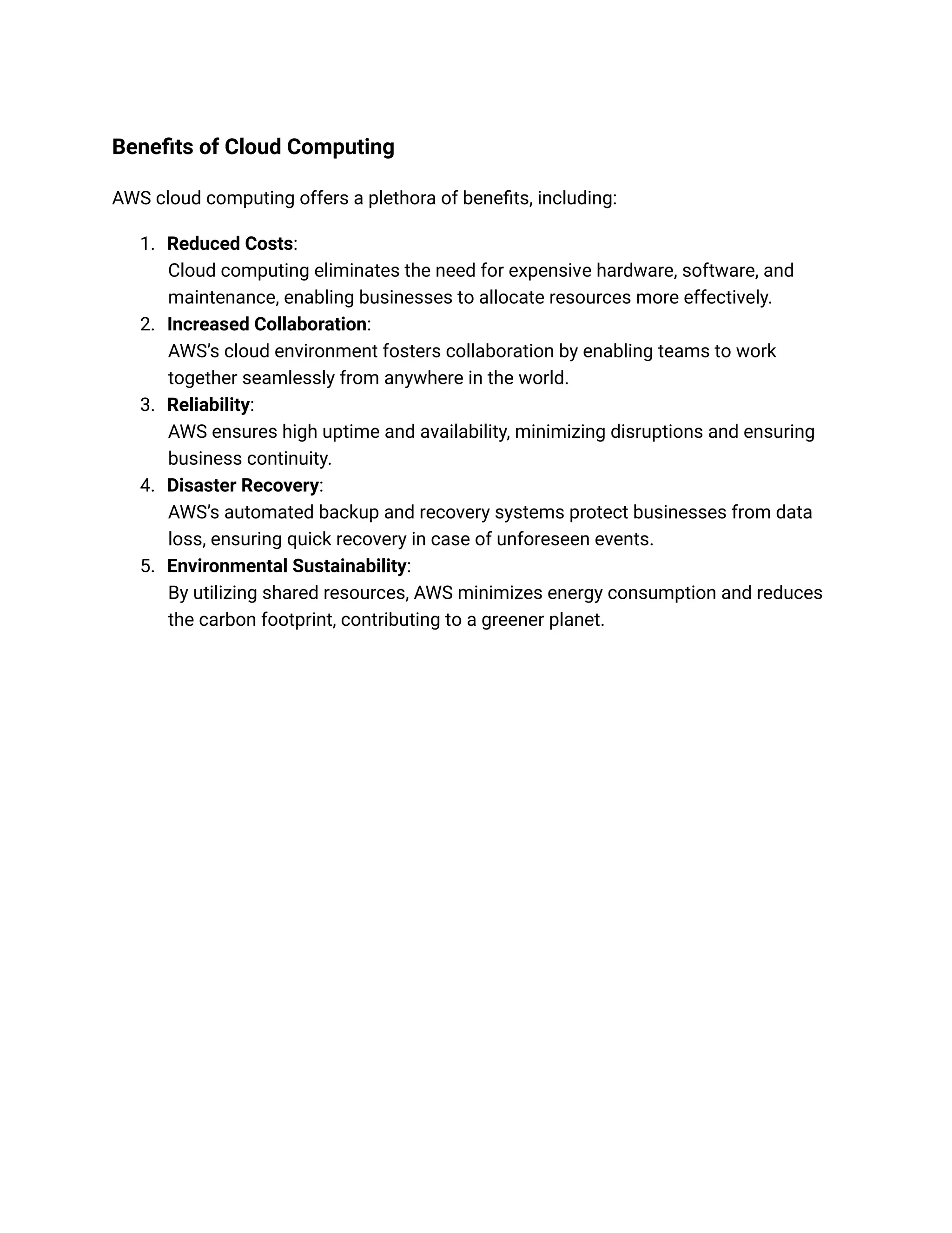 Benefits of Cloud Computing
AWS cloud computing offers a plethora of benefits, including:
1. Reduced Costs:
Cloud computing eliminates the need for expensive hardware, software, and
maintenance, enabling businesses to allocate resources more effectively.
2. Increased Collaboration:
AWS’s cloud environment fosters collaboration by enabling teams to work
together seamlessly from anywhere in the world.
3. Reliability:
AWS ensures high uptime and availability, minimizing disruptions and ensuring
business continuity.
4. Disaster Recovery:
AWS’s automated backup and recovery systems protect businesses from data
loss, ensuring quick recovery in case of unforeseen events.
5. Environmental Sustainability:
By utilizing shared resources, AWS minimizes energy consumption and reduces
the carbon footprint, contributing to a greener planet.
 