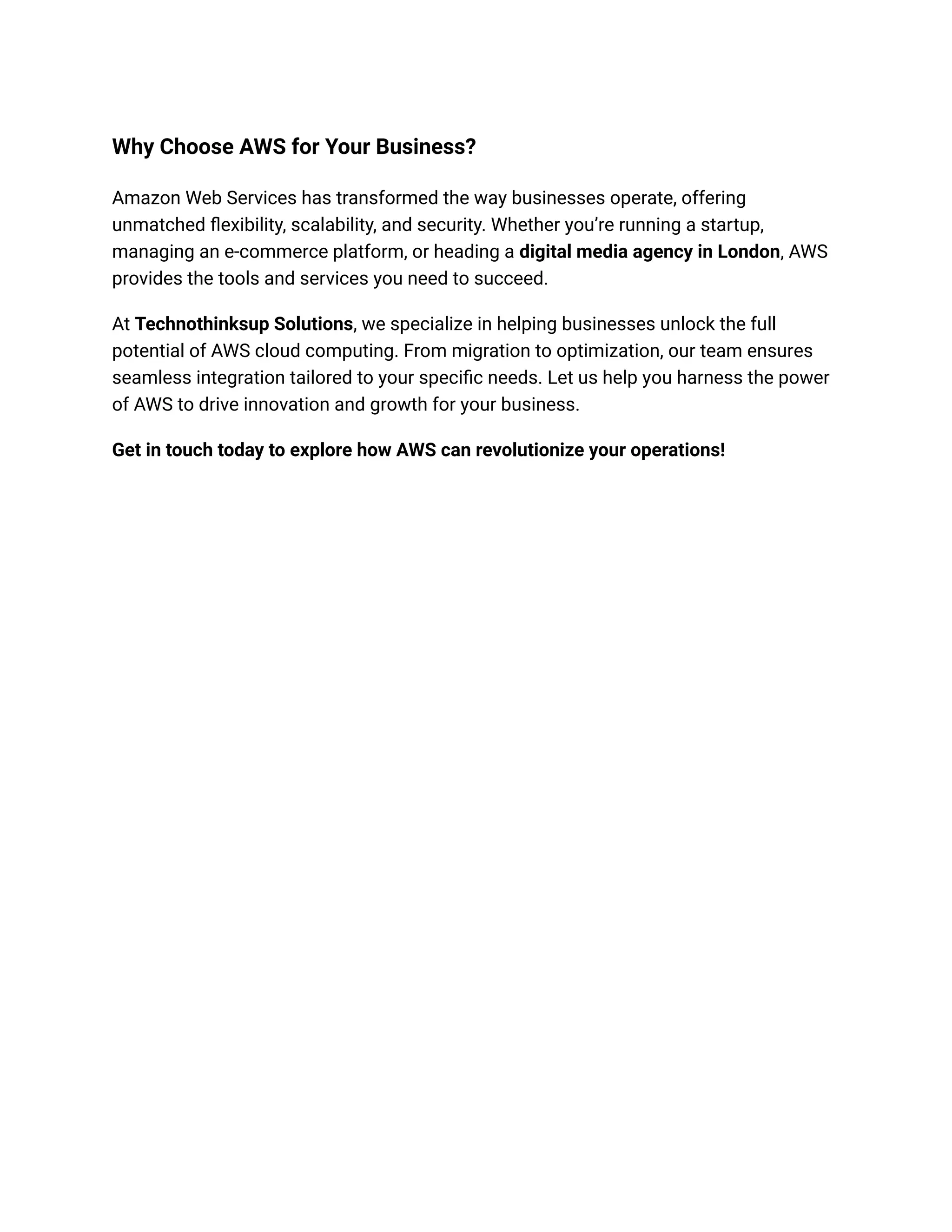 Why Choose AWS for Your Business?
Amazon Web Services has transformed the way businesses operate, offering
unmatched flexibility, scalability, and security. Whether you’re running a startup,
managing an e-commerce platform, or heading a digital media agency in London, AWS
provides the tools and services you need to succeed.
At Technothinksup Solutions, we specialize in helping businesses unlock the full
potential of AWS cloud computing. From migration to optimization, our team ensures
seamless integration tailored to your specific needs. Let us help you harness the power
of AWS to drive innovation and growth for your business.
Get in touch today to explore how AWS can revolutionize your operations!
 