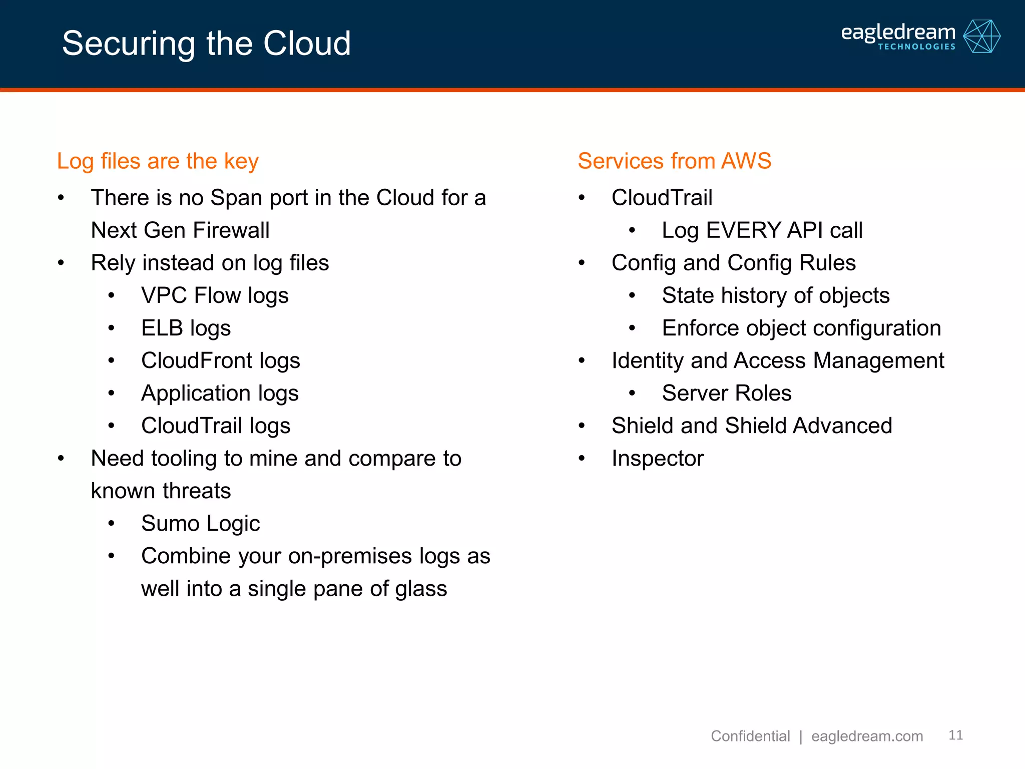 11
Log files are the key
• There is no Span port in the Cloud for a
Next Gen Firewall
• Rely instead on log files
• VPC Flow logs
• ELB logs
• CloudFront logs
• Application logs
• CloudTrail logs
• Need tooling to mine and compare to
known threats
• Sumo Logic
• Combine your on-premises logs as
well into a single pane of glass
Confidential | eagledream.com
Services from AWS
• CloudTrail
• Log EVERY API call
• Config and Config Rules
• State history of objects
• Enforce object configuration
• Identity and Access Management
• Server Roles
• Shield and Shield Advanced
• Inspector
Securing the Cloud
 