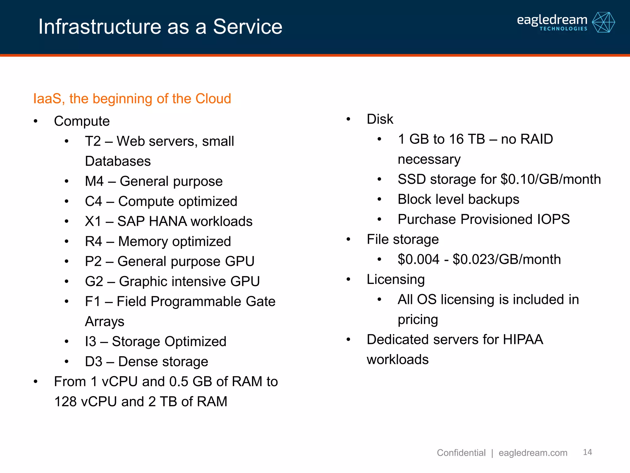 14
IaaS, the beginning of the Cloud
• Compute
• T2 – Web servers, small
Databases
• M4 – General purpose
• C4 – Compute optimized
• X1 – SAP HANA workloads
• R4 – Memory optimized
• P2 – General purpose GPU
• G2 – Graphic intensive GPU
• F1 – Field Programmable Gate
Arrays
• I3 – Storage Optimized
• D3 – Dense storage
• From 1 vCPU and 0.5 GB of RAM to
128 vCPU and 2 TB of RAM
Confidential | eagledream.com
• Disk
• 1 GB to 16 TB – no RAID
necessary
• SSD storage for $0.10/GB/month
• Block level backups
• Purchase Provisioned IOPS
• File storage
• $0.004 - $0.023/GB/month
• Licensing
• All OS licensing is included in
pricing
• Dedicated servers for HIPAA
workloads
Infrastructure as a Service
 