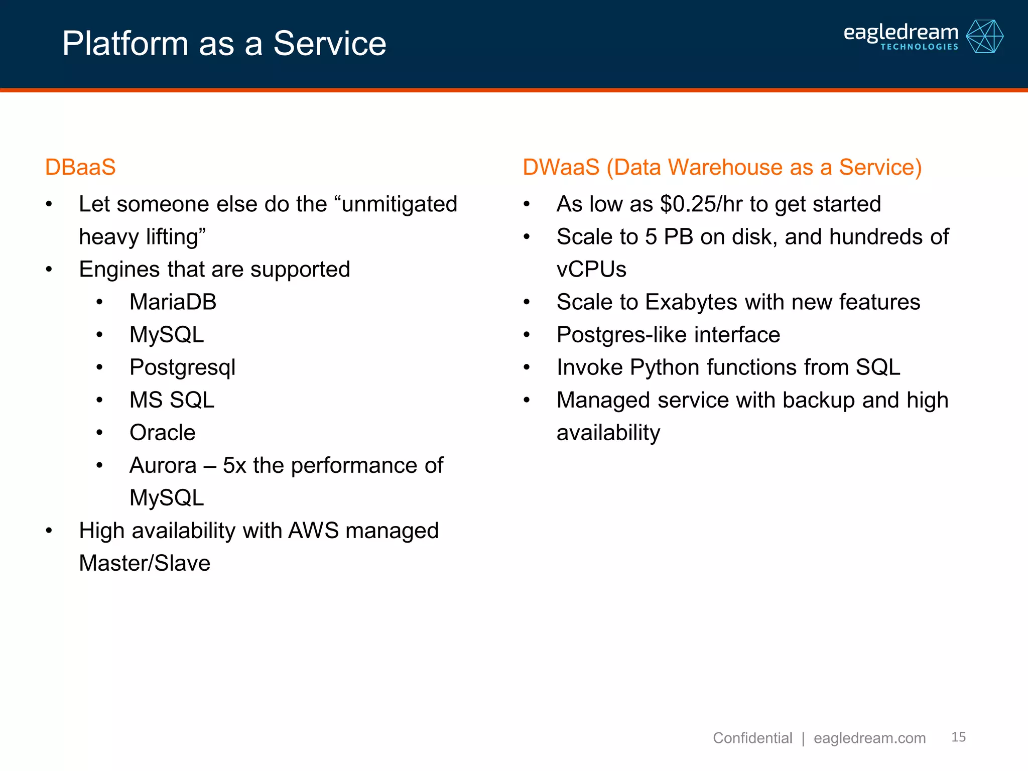 15
DBaaS
• Let someone else do the “unmitigated
heavy lifting”
• Engines that are supported
• MariaDB
• MySQL
• Postgresql
• MS SQL
• Oracle
• Aurora – 5x the performance of
MySQL
• High availability with AWS managed
Master/Slave
Confidential | eagledream.com
DWaaS (Data Warehouse as a Service)
• As low as $0.25/hr to get started
• Scale to 5 PB on disk, and hundreds of
vCPUs
• Scale to Exabytes with new features
• Postgres-like interface
• Invoke Python functions from SQL
• Managed service with backup and high
availability
Platform as a Service
 