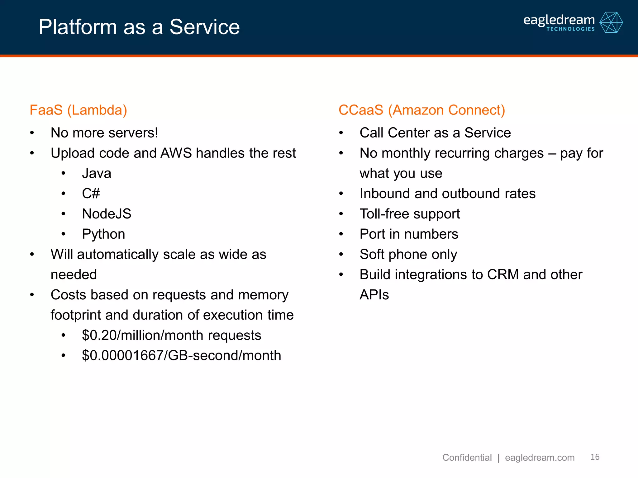 16
FaaS (Lambda)
• No more servers!
• Upload code and AWS handles the rest
• Java
• C#
• NodeJS
• Python
• Will automatically scale as wide as
needed
• Costs based on requests and memory
footprint and duration of execution time
• $0.20/million/month requests
• $0.00001667/GB-second/month
Confidential | eagledream.com
CCaaS (Amazon Connect)
• Call Center as a Service
• No monthly recurring charges – pay for
what you use
• Inbound and outbound rates
• Toll-free support
• Port in numbers
• Soft phone only
• Build integrations to CRM and other
APIs
Platform as a Service
 