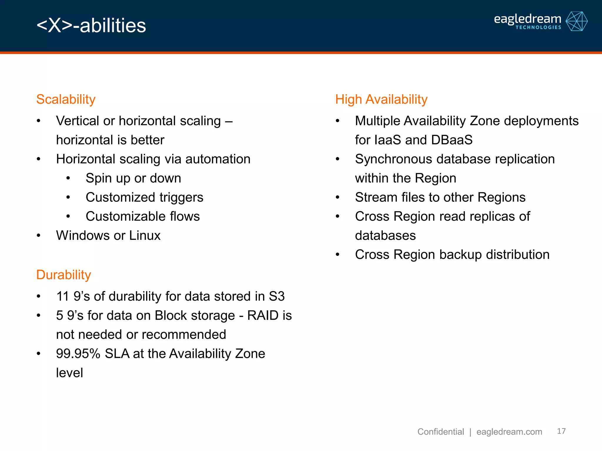 17
Scalability
• Vertical or horizontal scaling –
horizontal is better
• Horizontal scaling via automation
• Spin up or down
• Customized triggers
• Customizable flows
• Windows or Linux
Confidential | eagledream.com
High Availability
• Multiple Availability Zone deployments
for IaaS and DBaaS
• Synchronous database replication
within the Region
• Stream files to other Regions
• Cross Region read replicas of
databases
• Cross Region backup distribution
Durability
• 11 9’s of durability for data stored in S3
• 5 9’s for data on Block storage - RAID is
not needed or recommended
• 99.95% SLA at the Availability Zone
level
<X>-abilities
 