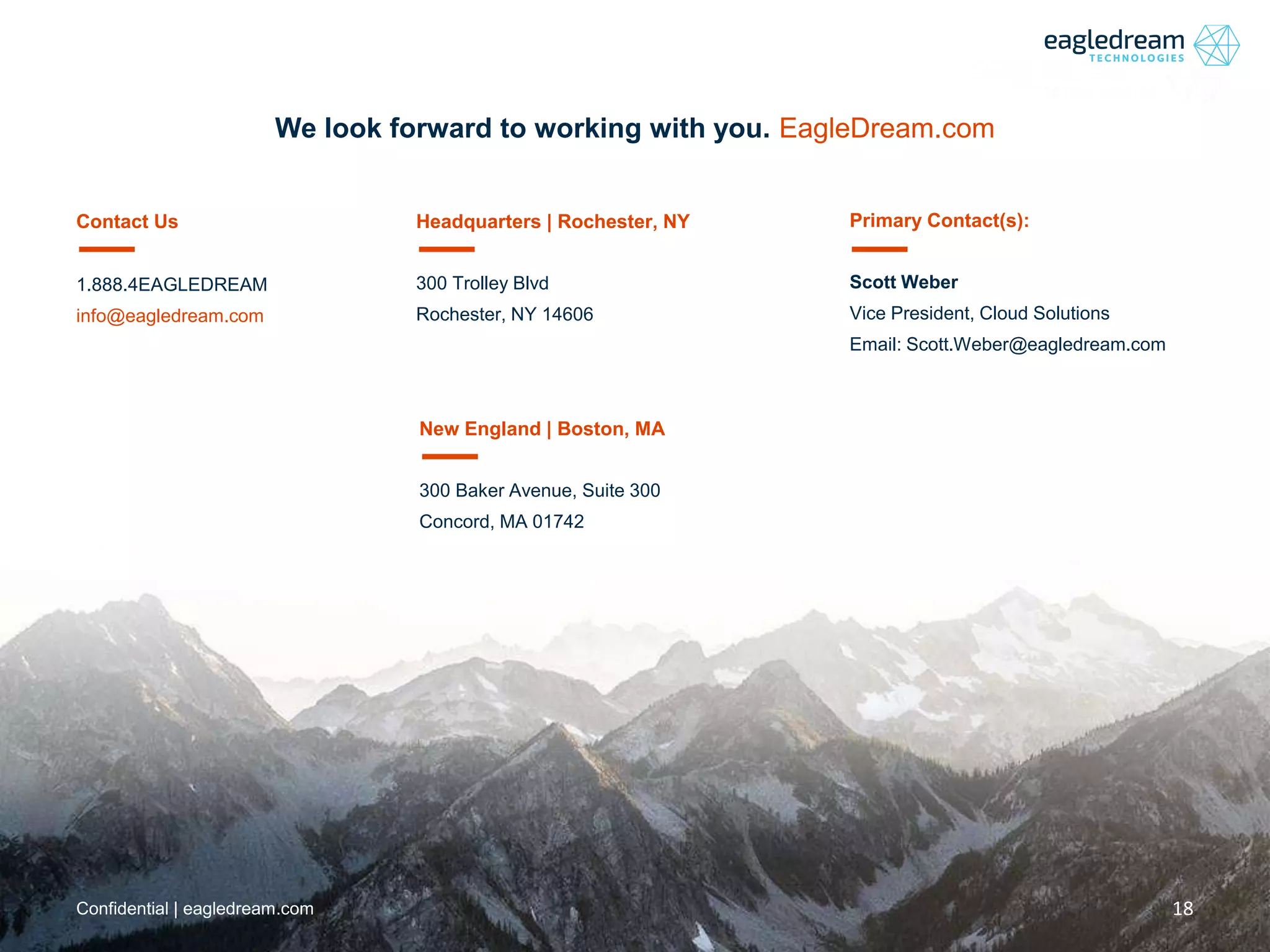 18Confidential | eagledream.com
Contact Us
1.888.4EAGLEDREAM
info@eagledream.com
Headquarters | Rochester, NY
300 Trolley Blvd
Rochester, NY 14606
New England | Boston, MA
300 Baker Avenue, Suite 300
Concord, MA 01742
Primary Contact(s):
Scott Weber
Vice President, Cloud Solutions
Email: Scott.Weber@eagledream.com
We look forward to working with you. EagleDream.com
 