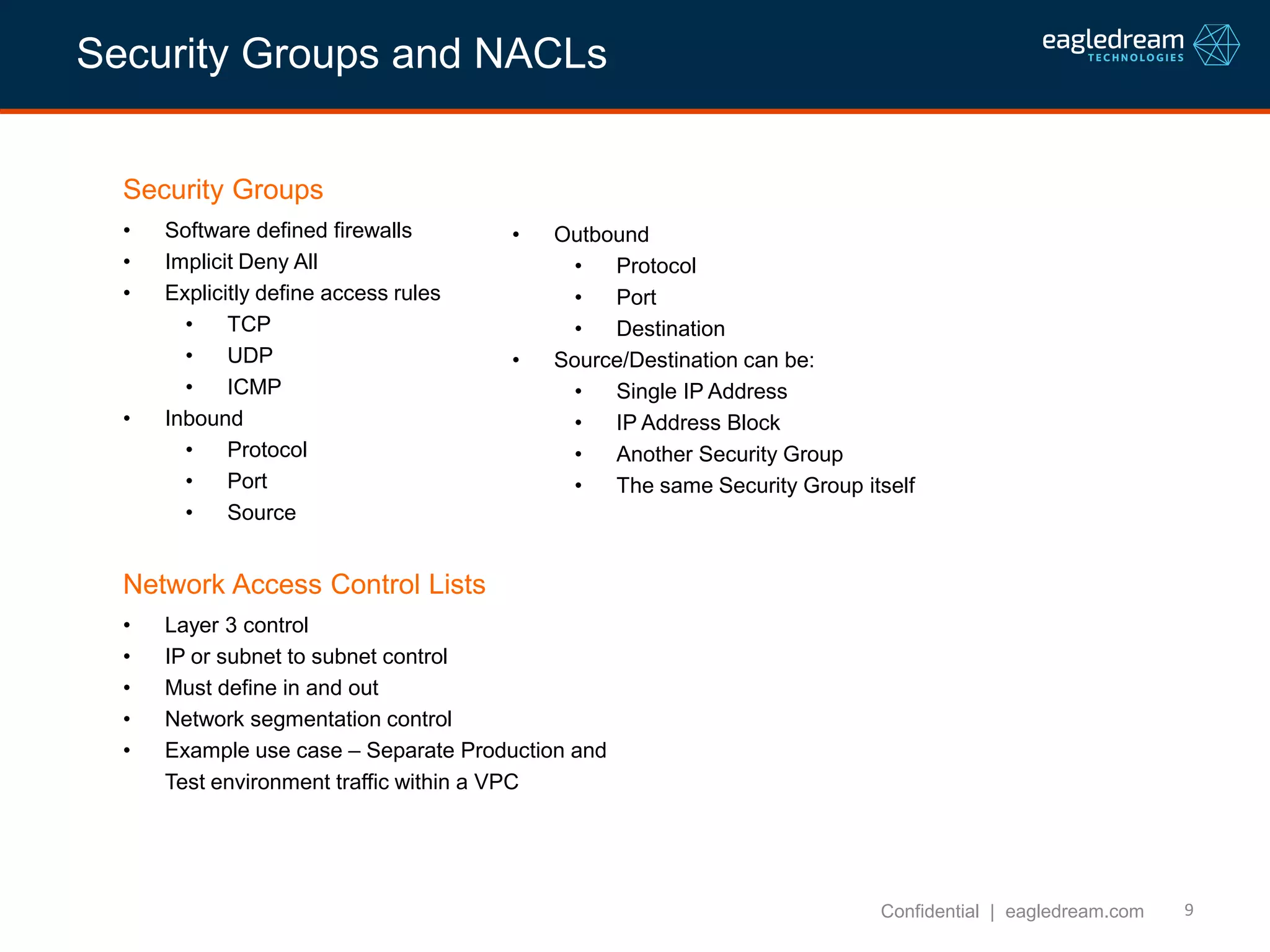 9
Security Groups
• Software defined firewalls
• Implicit Deny All
• Explicitly define access rules
• TCP
• UDP
• ICMP
• Inbound
• Protocol
• Port
• Source
Confidential | eagledream.com
Network Access Control Lists
• Layer 3 control
• IP or subnet to subnet control
• Must define in and out
• Network segmentation control
• Example use case – Separate Production and
Test environment traffic within a VPC
• Outbound
• Protocol
• Port
• Destination
• Source/Destination can be:
• Single IP Address
• IP Address Block
• Another Security Group
• The same Security Group itself
Security Groups and NACLs
 