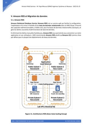 Amazon Web Services - M. Pape Moussa SONKO Ingénieur Systèmes et Réseaux - 2022-01-25
AWS : FONCTIONNEMENT DE QUELQUES SERVICES AWS M. PAPE MOUSSA SONKO
11
V. Amazon RDS et Migration de données
V.1. Amazon RDS
Amazon Relational Database Service (Amazon RDS) est un service web qui facilite la configuration,
l'exploitation et la mise à l'échelle d'une base de données relationnelle dans le AWS Cloud. Il fournit
des capacités redimensionnables, à faible coût, pour les bases de données relationnelles classiques, et
gère les tâches courantes d'administration de base de données.
En éliminant les tâches manuelles fastidieuses, Amazon RDS vous permet de vous concentrer sur votre
application et vos utilisateurs. AWS recommande Amazon RDS plutôt qu'Amazon EC2 comme choix
par défaut pour la plupart des déploiements de bases de données.
Figure 11. Architecture RDS (Avec Auto Scaling Group)
 