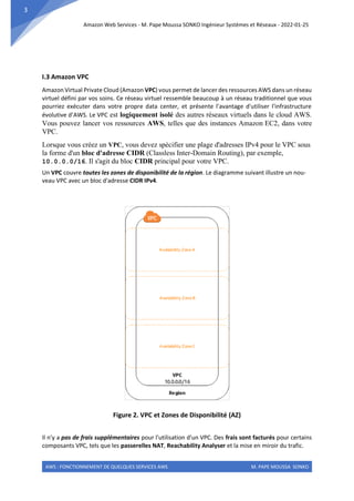 Amazon Web Services - M. Pape Moussa SONKO Ingénieur Systèmes et Réseaux - 2022-01-25
AWS : FONCTIONNEMENT DE QUELQUES SERVICES AWS M. PAPE MOUSSA SONKO
3
I.3 Amazon VPC
Amazon Virtual Private Cloud (Amazon VPC) vous permet de lancer des ressources AWS dans un réseau
virtuel défini par vos soins. Ce réseau virtuel ressemble beaucoup à un réseau traditionnel que vous
pourriez exécuter dans votre propre data center, et présente l'avantage d'utiliser l'infrastructure
évolutive d’AWS. Le VPC est logiquement isolé des autres réseaux virtuels dans le cloud AWS.
Vous pouvez lancer vos ressources AWS, telles que des instances Amazon EC2, dans votre
VPC.
Lorsque vous créez un VPC, vous devez spécifier une plage d'adresses IPv4 pour le VPC sous
la forme d'un bloc d'adresse CIDR (Classless Inter-Domain Routing), par exemple,
10.0.0.0/16. Il s'agit du bloc CIDR principal pour votre VPC.
Un VPC couvre toutes les zones de disponibilité de la région. Le diagramme suivant illustre un nou-
veau VPC avec un bloc d'adresse CIDR IPv4.
Figure 2. VPC et Zones de Disponibilité (AZ)
Il n'y a pas de frais supplémentaires pour l'utilisation d'un VPC. Des frais sont facturés pour certains
composants VPC, tels que les passerelles NAT, Reachability Analyser et la mise en miroir du trafic.
 