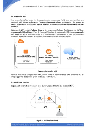 Amazon Web Services - M. Pape Moussa SONKO Ingénieur Systèmes et Réseaux - 2022-01-25
AWS : FONCTIONNEMENT DE QUELQUES SERVICES AWS M. PAPE MOUSSA SONKO
5
I.4. Passerelle NAT
Une passerelle NAT est un service de traduction d'adresses réseau (NAT). Vous pouvez utiliser une
passerelle NAT, afin que les instances d'un sous-réseau privé puissent se connecter à des services en
dehors de votre VPC, mais que les services externes ne puissent pas initier une connexion avec ces
instances.
La passerelle NAT remplace l'adresse IP source des instances par l'adresse IP de la passerelle NAT. Pour
une passerelle NAT publique, il s'agit de l'adresse IP élastique de la passerelle NAT. Pour une passerelle
NAT privée, il s'agit de l'adresse IP privée de la passerelle NAT. Lors de l'envoi du trafic de réponse aux
instances, le périphérique NAT retraduit les adresses en adresse IP source d'origine.
Figure 4. Passerelle NAT
Lorsque vous allouez une passerelle NAT, chaque heure de disponibilité de votre passerelle NAT et
chaque gigaoctet de données qu'elle traite vous sont facturés.
I.5. Passerelle Internet
La passerelle Internet est nécessaire pour fournir un accès Internet à la passerelle NAT.
Figure 5. Passerelle Internet
 