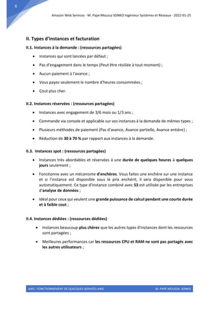 Amazon Web Services - M. Pape Moussa SONKO Ingénieur Systèmes et Réseaux - 2022-01-25
AWS : FONCTIONNEMENT DE QUELQUES SERVICES AWS M. PAPE MOUSSA SONKO
6
II. Types d’instances et facturation
II.1. Instances à la demande : (ressources partagées)
• Instances qui sont lancées par défaut ;
• Pas d'engagement dans le temps (Peut être résiliée à tout moment) ;
• Aucun paiement à l'avance ;
• Vous payez seulement le nombre d'heures consommées ;
• Cout plus cher.
II.2. Instances réservées : (ressources partagées)
• Instances avec engagement de 3/6 mois ou 1/3 ans ;
• Commande via console et applicable sur vos instances à la demande de mêmes types ;
• Plusieurs méthodes de paiement (Pas d'avance, Avance partielle, Avance entière) ;
• Réduction de 30 à 70 % par rapport aux instances à la demande.
II.3. Instances spot : (ressources partagées)
• Instances très abordables et réservées à une durée de quelques heures à quelques
jours seulement ;
• Fonctionne avec un mécanisme d'enchères. Vous faites une enchère sur une instance
et si l'instance est disponible sous le prix enchérit, il sera disponible pour vous
automatiquement. Ce type d'instance combiné avec S3 est utilisée par les entreprises
d'analyse de données ;
• Idéal pour ceux qui veulent une grande puissance de calcul pendant une courte durée
et à faible cout ;
II.4. Instances dédiées : (ressources dédiées)
• Instances beaucoup plus chères que les autres types d'instances dont les ressources
sont partagées ;
• Meilleures performances car les ressources CPU et RAM ne sont pas partagés avec
les autres utilisateurs ;
 