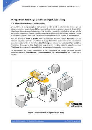 Amazon Web Services - M. Pape Moussa SONKO Ingénieur Systèmes et Réseaux - 2022-01-25
AWS : FONCTIONNEMENT DE QUELQUES SERVICES AWS M. PAPE MOUSSA SONKO
8
IV. Répartition de la charge (Load Balancing) et Auto-Scaling
IV.1. Répartition de charge : Load-Balancing
Un équilibreur de charge accepte le trafic entrant issu des clients et achemine les demandes à ses
cibles enregistrées (des instances EC2 par exemple) dans une ou plusieurs zones de disponibilité.
L'équilibreur de charge surveille également l'état des cibles enregistrées et veille à ne rediriger le trafic
que vers des cibles saines. Lorsque l'équilibreur de charge détecte une cible qui n'est pas saine, il arrête
le routage du trafic vers cette cible. Il le reprend lorsqu'il détecte que la cible est de nouveau saine.
Pour les écouteurs HTTP et HTTPS, AWS recommande d'activer l'option keep-alive sur vos
instances EC2, ce qui permet à l'équilibreur de charge de réutiliser les connexions vers vos instances
pour plusieurs demandes de client. Cela réduit la charge sur votre serveur web et améliore le débit de
l'équilibreur de charge. Le délai d'expiration keep-alive doit être d'au moins 60 secondes pour que
l'équilibreur de charge soit responsable de la fermeture de la connexion à votre instance.
Les Équilibreurs de charge d'application et les Équilibreurs de charge classiques ajoutent
automatiquement X-Forwarded-For, X-Forwarded-Proto, et X-Forwarded-Port en En-têtes de la
requête.
Figure 7. Equilibreur de charge élastique (ELB)
 