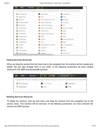 8/4/2021 Amazon Web Services - Quick Guide - Tutorialspoint
https://www.tutorialspoint.com/amazon_web_services/amazon_web_services_quick_guide.htm 10/100
Adding Services Shortcuts
Adding Services Shortcuts
When we drag the service from the menu bar to the navigation bar, the shortcut will be created and
When we drag the service from the menu bar to the navigation bar, the shortcut will be created and
added. We can also arrange them in any order. In the following screenshot we have created
added. We can also arrange them in any order. In the following screenshot we have created
shortcut for S3, EMR and DynamoDB services.
shortcut for S3, EMR and DynamoDB services.
Deleting Services Shortcuts
Deleting Services Shortcuts
To delete the shortcut, click the edit menu and drag the shortcut from the navigation bar to the
To delete the shortcut, click the edit menu and drag the shortcut from the navigation bar to the
service menu. The shortcut will be removed. In the following screenshot, we have removed the
service menu. The shortcut will be removed. In the following screenshot, we have removed the
shortcut for EMR services.
shortcut for EMR services.
 