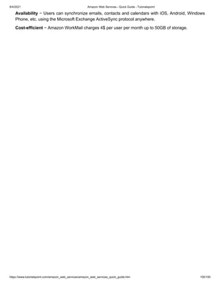 8/4/2021 Amazon Web Services - Quick Guide - Tutorialspoint
https://www.tutorialspoint.com/amazon_web_services/amazon_web_services_quick_guide.htm 100/100
Availability
Availability − Users can synchronize emails, contacts and calendars with iOS, Android, Windows
− Users can synchronize emails, contacts and calendars with iOS, Android, Windows
Phone, etc. using the Microsoft Exchange ActiveSync protocol anywhere.
Phone, etc. using the Microsoft Exchange ActiveSync protocol anywhere.
Cost-efficient
Cost-efficient − Amazon WorkMail charges 4$ per user per month up to 50GB of storage.
− Amazon WorkMail charges 4$ per user per month up to 50GB of storage.
 