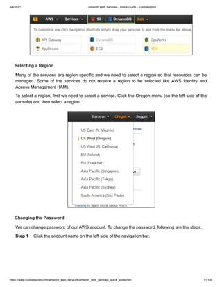 8/4/2021 Amazon Web Services - Quick Guide - Tutorialspoint
https://www.tutorialspoint.com/amazon_web_services/amazon_web_services_quick_guide.htm 11/100
Selecting a Region
Selecting a Region
Many of the services are region specific and we need to select a region so that resources can be
Many of the services are region specific and we need to select a region so that resources can be
managed. Some of the services do not require a region to be selected like AWS Identity and
managed. Some of the services do not require a region to be selected like AWS Identity and
Access Management (IAM).
Access Management (IAM).
To select a region, first we need to select a service. Click the Oregon menu (on the left side of the
To select a region, first we need to select a service. Click the Oregon menu (on the left side of the
console) and then select a region
console) and then select a region
Changing the Password
Changing the Password
We can change password of our AWS account. To change the password, following are the steps.
We can change password of our AWS account. To change the password, following are the steps.
Step 1
Step 1 − Click the account name on the left side of the navigation bar.
− Click the account name on the left side of the navigation bar.
 