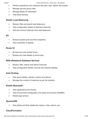 8/4/2021 Amazon Web Services - Quick Guide - Tutorialspoint
https://www.tutorialspoint.com/amazon_web_services/amazon_web_services_quick_guide.htm 14/100
Perform operations over instances like start, stop, reboot, termination.
Perform operations over instances like start, stop, reboot, termination.
Manage security group rules.
Manage security group rules.
Manage Elastic IP Addresses.
Manage Elastic IP Addresses.
View block devices.
View block devices.
Elastic Load Balancing
Elastic Load Balancing
Browse, filter and search load balancers.
Browse, filter and search load balancers.
View configuration details of attached instances.
View configuration details of attached instances.
Add and remove instances from load balancers.
Add and remove instances from load balancers.
S3
S3
Browse buckets and view their properties.
Browse buckets and view their properties.
View properties of objects.
View properties of objects.
Route 53
Route 53
Browse and view hosted zones.
Browse and view hosted zones.
Browse and view details of record sets.
Browse and view details of record sets.
RDS (Relational Database Service)
RDS (Relational Database Service)
Browse, filter, search and reboot instances.
Browse, filter, search and reboot instances.
View configuration details, security and network settings.
View configuration details, security and network settings.
Auto Scaling
Auto Scaling
View group details, policies, metrics and alarms.
View group details, policies, metrics and alarms.
Manage the number of instances as per the situation.
Manage the number of instances as per the situation.
Elastic Beanstalk
Elastic Beanstalk
View applications and events.
View applications and events.
View environment configuration and swap environment CNAMEs.
View environment configuration and swap environment CNAMEs.
Restart app servers.
Restart app servers.
DynamoDB
DynamoDB
View tables and their details like metrics, index, alarms, etc.
View tables and their details like metrics, index, alarms, etc.
CloudFormation
CloudFormation
 