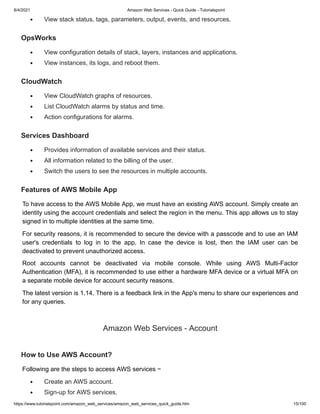 8/4/2021 Amazon Web Services - Quick Guide - Tutorialspoint
https://www.tutorialspoint.com/amazon_web_services/amazon_web_services_quick_guide.htm 15/100
View stack status, tags, parameters, output, events, and resources.
View stack status, tags, parameters, output, events, and resources.
OpsWorks
OpsWorks
View configuration details of stack, layers, instances and applications.
View configuration details of stack, layers, instances and applications.
View instances, its logs, and reboot them.
View instances, its logs, and reboot them.
CloudWatch
CloudWatch
View CloudWatch graphs of resources.
View CloudWatch graphs of resources.
List CloudWatch alarms by status and time.
List CloudWatch alarms by status and time.
Action configurations for alarms.
Action configurations for alarms.
Services Dashboard
Services Dashboard
Provides information of available services and their status.
Provides information of available services and their status.
All information related to the billing of the user.
All information related to the billing of the user.
Switch the users to see the resources in multiple accounts.
Switch the users to see the resources in multiple accounts.
Features of AWS Mobile App
Features of AWS Mobile App
To have access to the AWS Mobile App, we must have an existing AWS account. Simply create an
To have access to the AWS Mobile App, we must have an existing AWS account. Simply create an
identity using the account credentials and select the region in the menu. This app allows us to stay
identity using the account credentials and select the region in the menu. This app allows us to stay
signed in to multiple identities at the same time.
signed in to multiple identities at the same time.
For security reasons, it is recommended to secure the device with a passcode and to use an IAM
For security reasons, it is recommended to secure the device with a passcode and to use an IAM
user's credentials to log in to the app. In case the device is lost, then the IAM user can be
user's credentials to log in to the app. In case the device is lost, then the IAM user can be
deactivated to prevent unauthorized access.
deactivated to prevent unauthorized access.
Root accounts cannot be deactivated via mobile console. While using AWS Multi-Factor
Root accounts cannot be deactivated via mobile console. While using AWS Multi-Factor
Authentication (MFA), it is recommended to use either a hardware MFA device or a virtual MFA on
Authentication (MFA), it is recommended to use either a hardware MFA device or a virtual MFA on
a separate mobile device for account security reasons.
a separate mobile device for account security reasons.
The latest version is 1.14. There is a feedback link in the App's menu to share our experiences and
The latest version is 1.14. There is a feedback link in the App's menu to share our experiences and
for any queries.
for any queries.
Amazon Web Services - Account
Amazon Web Services - Account
How to Use AWS Account?
How to Use AWS Account?
Following are the steps to access AWS services −
Following are the steps to access AWS services −
Create an AWS account.
Create an AWS account.
Sign-up for AWS services.
Sign-up for AWS services.
 