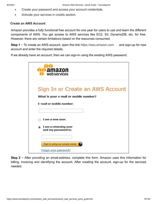 8/4/2021 Amazon Web Services - Quick Guide - Tutorialspoint
https://www.tutorialspoint.com/amazon_web_services/amazon_web_services_quick_guide.htm 16/100
Create your password and access your account credentials.
Create your password and access your account credentials.
Activate your services in credits section.
Activate your services in credits section.
Create an AWS Account
Create an AWS Account
Amazon provides a fully functional free account for one year for users to use and learn the different
Amazon provides a fully functional free account for one year for users to use and learn the different
components of AWS. You get access to AWS services like EC2, S3, DynamoDB, etc. for free.
components of AWS. You get access to AWS services like EC2, S3, DynamoDB, etc. for free.
However, there are certain limitations based on the resources consumed.
However, there are certain limitations based on the resources consumed.
Step 1
Step 1 − To create an AWS account, open this link
− To create an AWS account, open this link https://aws.amazon.com
https://aws.amazon.com and sign-up for new
and sign-up for new
account and enter the required details.
account and enter the required details.
If we already have an account, then we can sign-in using the existing AWS password.
If we already have an account, then we can sign-in using the existing AWS password.
Step 2
Step 2 − After providing an email-address, complete this form. Amazon uses this information for
− After providing an email-address, complete this form. Amazon uses this information for
billing, invoicing and identifying the account. After creating the account, sign-up for the services
billing, invoicing and identifying the account. After creating the account, sign-up for the services
needed.
needed.
 