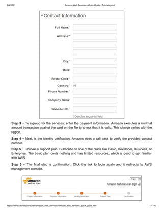 8/4/2021 Amazon Web Services - Quick Guide - Tutorialspoint
https://www.tutorialspoint.com/amazon_web_services/amazon_web_services_quick_guide.htm 17/100
Step 3
Step 3 − To sign-up for the services, enter the payment information. Amazon executes a minimal
− To sign-up for the services, enter the payment information. Amazon executes a minimal
amount transaction against the card on the file to check that it is valid. This charge varies with the
amount transaction against the card on the file to check that it is valid. This charge varies with the
region.
region.
Step 4
Step 4 − Next, is the identity verification. Amazon does a call back to verify the provided contact
− Next, is the identity verification. Amazon does a call back to verify the provided contact
number.
number.
Step 5
Step 5 − Choose a support plan. Subscribe to one of the plans like Basic, Developer, Business, or
− Choose a support plan. Subscribe to one of the plans like Basic, Developer, Business, or
Enterprise. The basic plan costs nothing and has limited resources, which is good to get familiar
Enterprise. The basic plan costs nothing and has limited resources, which is good to get familiar
with AWS.
with AWS.
Step 6
Step 6 − The final step is confirmation. Click the link to login again and it redirects to AWS
− The final step is confirmation. Click the link to login again and it redirects to AWS
management console.
management console.
 