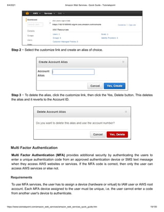 8/4/2021 Amazon Web Services - Quick Guide - Tutorialspoint
https://www.tutorialspoint.com/amazon_web_services/amazon_web_services_quick_guide.htm 19/100
Step 2
Step 2 − Select the customize link and create an alias of choice.
− Select the customize link and create an alias of choice.
Step 3
Step 3 − To delete the alias, click the customize link, then click the Yes, Delete button.
− To delete the alias, click the customize link, then click the Yes, Delete button. This deletes
This deletes
the alias and it reverts to the Account ID.
the alias and it reverts to the Account ID.
Multi Factor Authentication
Multi Factor Authentication
Multi Factor Authentication (MFA)
Multi Factor Authentication (MFA) provides additional security by authenticating the users to
provides additional security by authenticating the users to
enter a unique authentication code from an approved authentication device or SMS text message
enter a unique authentication code from an approved authentication device or SMS text message
when they access AWS websites or services. If the MFA code is correct, then only the user can
when they access AWS websites or services. If the MFA code is correct, then only the user can
access AWS services or else not.
access AWS services or else not.
Requirements
Requirements
To use MFA services, the user has to assign a device (hardware or virtual) to IAM user or AWS root
To use MFA services, the user has to assign a device (hardware or virtual) to IAM user or AWS root
account. Each MFA device assigned to the user must be unique, i.e. the user cannot enter a code
account. Each MFA device assigned to the user must be unique, i.e. the user cannot enter a code
from another user's device to authenticate.
from another user's device to authenticate.
 