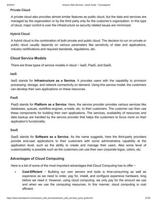 8/4/2021 Amazon Web Services - Quick Guide - Tutorialspoint
https://www.tutorialspoint.com/amazon_web_services/amazon_web_services_quick_guide.htm 2/100
Private Cloud
Private Cloud
A private cloud also provides almost similar features as public cloud, but the data and services are
A private cloud also provides almost similar features as public cloud, but the data and services are
managed by the organization or by the third party only for the customer’s organization. In this type
managed by the organization or by the third party only for the customer’s organization. In this type
of cloud, major control is over the infrastructure so security related issues are minimized.
of cloud, major control is over the infrastructure so security related issues are minimized.
Hybrid Cloud
Hybrid Cloud
A hybrid cloud is the combination of both private and public cloud. The decision to run on private or
A hybrid cloud is the combination of both private and public cloud. The decision to run on private or
public cloud usually depends on various parameters like sensitivity of data and applications,
public cloud usually depends on various parameters like sensitivity of data and applications,
industry certifications and required standards, regulations, etc.
industry certifications and required standards, regulations, etc.
Cloud Service Models
Cloud Service Models
There are three types of service models in cloud − IaaS, PaaS, and SaaS.
There are three types of service models in cloud − IaaS, PaaS, and SaaS.
IaaS
IaaS
IaaS stands for
IaaS stands for Infrastructure as a Service
Infrastructure as a Service. It provides users with the capability to provision
. It provides users with the capability to provision
processing, storage, and network connectivity on demand. Using this service model, the customers
processing, storage, and network connectivity on demand. Using this service model, the customers
can develop their own applications on these resources.
can develop their own applications on these resources.
PaaS
PaaS
PaaS stands for
PaaS stands for Platform as a Service
Platform as a Service. Here, the service provider provides various services like
. Here, the service provider provides various services like
databases, queues, workflow engines, e-mails, etc. to their customers. The customer can then use
databases, queues, workflow engines, e-mails, etc. to their customers. The customer can then use
these components for building their own applications. The services, availability of resources and
these components for building their own applications. The services, availability of resources and
data backup are handled by the service provider that helps the customers to focus more on their
data backup are handled by the service provider that helps the customers to focus more on their
application's functionality.
application's functionality.
SaaS
SaaS
SaaS stands for
SaaS stands for Software as a Service
Software as a Service. As the name suggests, here the third-party providers
. As the name suggests, here the third-party providers
provide end-user applications to their customers with some administrative capability at the
provide end-user applications to their customers with some administrative capability at the
application level, such as the ability to create and manage their users. Also some level of
application level, such as the ability to create and manage their users. Also some level of
customizability is possible such as the customers can use their own corporate logos, colors, etc.
customizability is possible such as the customers can use their own corporate logos, colors, etc.
Advantages of Cloud Computing
Advantages of Cloud Computing
Here is a list of some of the most important advantages that Cloud Computing has to offer −
Here is a list of some of the most important advantages that Cloud Computing has to offer −
Cost-Efficient
Cost-Efficient − Building our own servers and tools is time-consuming as well as
− Building our own servers and tools is time-consuming as well as
expensive as we need to order, pay for, install, and configure expensive hardware, long
expensive as we need to order, pay for, install, and configure expensive hardware, long
before we need it. However, using cloud computing, we only pay for the amount we use
before we need it. However, using cloud computing, we only pay for the amount we use
and when we use the computing resources. In this manner, cloud computing is cost
and when we use the computing resources. In this manner, cloud computing is cost
efficient.
efficient.
 