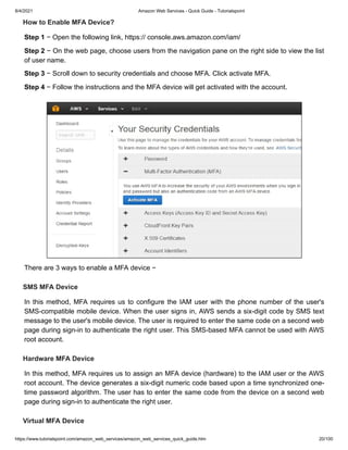 8/4/2021 Amazon Web Services - Quick Guide - Tutorialspoint
https://www.tutorialspoint.com/amazon_web_services/amazon_web_services_quick_guide.htm 20/100
How to Enable MFA Device?
How to Enable MFA Device?
Step 1
Step 1 − Open the following link, https:// console.aws.amazon.com/iam/
− Open the following link, https:// console.aws.amazon.com/iam/
Step 2
Step 2 − On the web page, choose users from the navigation pane on the right side to view the list
− On the web page, choose users from the navigation pane on the right side to view the list
of user name.
of user name.
Step 3
Step 3 − Scroll down to security credentials and choose MFA. Click activate MFA.
− Scroll down to security credentials and choose MFA. Click activate MFA.
Step 4
Step 4 − Follow the instructions and the MFA device will get activated with the account.
− Follow the instructions and the MFA device will get activated with the account.
There are 3 ways to enable a MFA device −
There are 3 ways to enable a MFA device −
SMS MFA Device
SMS MFA Device
In this method, MFA requires us to configure the IAM user with the phone number of the user's
In this method, MFA requires us to configure the IAM user with the phone number of the user's
SMS-compatible mobile device. When the user signs in, AWS sends a six-digit code by SMS text
SMS-compatible mobile device. When the user signs in, AWS sends a six-digit code by SMS text
message to the user's mobile device. The user is required to enter the same code on a second web
message to the user's mobile device. The user is required to enter the same code on a second web
page during sign-in to authenticate the right user. This SMS-based MFA cannot be used with AWS
page during sign-in to authenticate the right user. This SMS-based MFA cannot be used with AWS
root account.
root account.
Hardware MFA Device
Hardware MFA Device
In this method, MFA requires us to assign an MFA device (hardware) to the IAM user or the AWS
In this method, MFA requires us to assign an MFA device (hardware) to the IAM user or the AWS
root account. The device generates a six-digit numeric code based upon a time synchronized one-
root account. The device generates a six-digit numeric code based upon a time synchronized one-
time password algorithm. The user has to enter the same code from the device on a second web
time password algorithm. The user has to enter the same code from the device on a second web
page during sign-in to authenticate the right user.
page during sign-in to authenticate the right user.
Virtual MFA Device
Virtual MFA Device
 